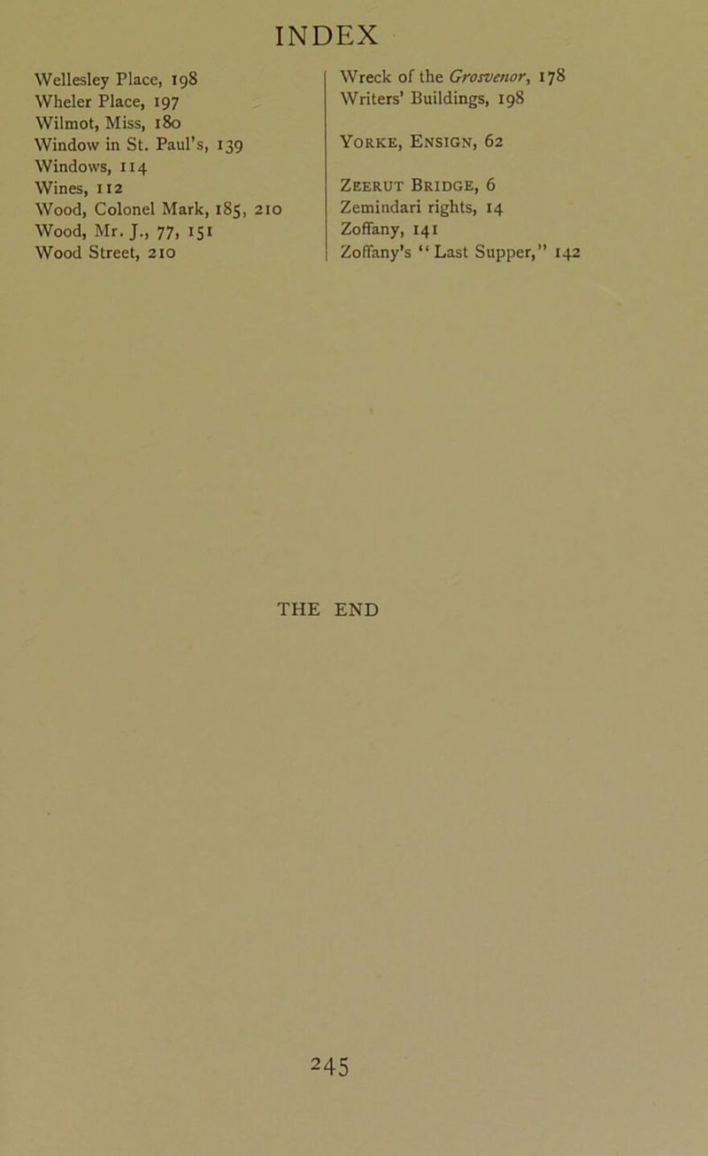 Wellesley Place, 198 Wheler Place, 197 Wilmot, Miss, 180 Window in St. Paul’s, 139 Windows, 114 Wines, 112 Wood, Colonel Mark, 185, 210 Wood, Mr. J., 77, 151 Wood Street, 210 Wreck of the Grosvenor, 178 Writers’ Buildings, 198 Yorke, Ensign, 62 Zeerut Bridge, 6 Zemindari rights, 14 Zoffany, 141 Zoffany’s “ Last Supper,” 142 THE END