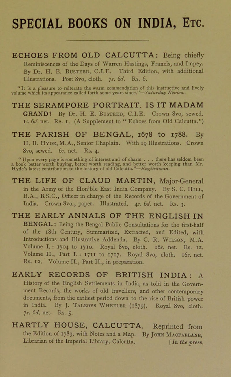 ECHOES FROM OLD CALCUTTA: Being chiefly Reminiscences of the Days of Warren Hastings, Francis, and Impey. By Dr. H. E. Busteed, C.I.E. Third Edition, with additional Illustrations. Post 8vo, cloth, yr. (xi. Rs. 6. “ It is a pleasure to reiterate the warm commendation of this instructive and lively volume which its appearance called forth some years since.”—Saturday Reviciu. THE SERAMPORE PORTRAIT. IS IT MADAM GRAND? By Dr. H. E. Busteed, C.I.E. Crown 8vo, sewed. is. (id. net. Re. i. (A Supplement to “ Echoes from Old Calcutta.”) THE PARISH OF BENGAL, 1678 to 1788. By H. B. Hyde, M.A., Senior Chaplain. With 19 Illustrations. Crown 8vo, sewed, (is. net. Rs. 4. “ Upon every page is something of interest and of charm . . . there has seldom been a book better worth buying, better worth reading, and better worth keeping than Mr. Hyde's latest contribution to the history of old Calcutta.”—Englishman. THE LIFE OF CLAUD MARTIN, Major-General in the Army of the Hon’ble East India Company. By S. C. Hill, B. A., B.S.C., Ofheer in charge of the Records of the Government of India, Crown 8vo., paper. Illustrated. 4J. (id. net. Rs. 3. THE EARLY ANNALS OF THE ENGLISH IN BENGAL: Being the Bengal Public Consultations for the first-half of the i8th Century, Summarized, Extracted, and Edited, with Introductions and Illustrative Addenda. By C. R. Wilson, M..\. Volume I. : 1704 to 1710. Royal 8vo, cloth. i6r. net. Rs. 12. Volume II., Part I.: 1711 to 1717. Royal 8vo, cloth, i6j.net. Rs. 12. Volume II., Part II., in preparation. EARLY RECORDS OF BRITISH INDIA : A History of the English Settlements in India, as told in the Govern- ment Records, the works of old travellers, and other contemporary documents, from the earliest period down to the rise of British power in India. By J. Talboys Wheeler (1879). Royal 8vo, cloth, yj. (id. net. Rs. 5. HARTLY HOUSE, CALCUTTA. Reprinted from the Edition of 1789, with Notes and a Map. By John Macparlane, Librarian of the Imperial Library, Calcutta. [In (he press.