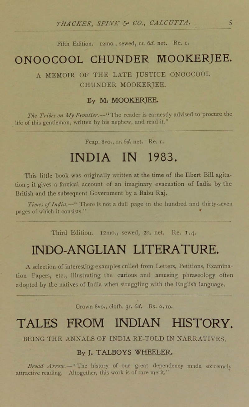 Fifth Edition. lamo., sewed, is. 6d. net. Re. i. ONOOCOOL CHUNDER MOOKERJEE. A MEMOIR OF THE L.\TE JUSTICE ONOOCOOL CHUNDER MOOKERJEE. By M; MOOKERJEE. TAe Tribes on My Frontier.—The reader is earnestly advised to procure the life of this gentleman, written by his nephew, and read it. Fcap. 8vo., IS. 6d. net. Re. i. INDIA IN 1983. This little book was originally written at the time of the Ilbert Bill agita- tion ; it gives a farcical account of an imaginary evacuation of India by the British and the subsequent Government by a Babu Raj. Times of India.—“ There is not a dull page in the hundred and thirty-seven pages of which it consists. ' Third Edition. i2mo., sewed, 7.s. net. Re. 1.4. INDO-ANGLIAN LITEEJATURE. A selection of interesting examples culled from Letters, Petitions, Examina- tion Papers, etc., illustrating the curious and amusing phraseology often adopted by tie natives of India when struggling with the English language. Crown 8vo., cloth, y. 6d. Rs. 2.10. TALES FROM INDIAN HISTORY. BEING THE ANNALS OF INDIA RE-TOLD IN NARRATIVES. By J. TALBOYS WHEELER. Broad Arroiv.—“The history of our great dependency made extremely attractive reading. Altogether, this work is of rare merit.”