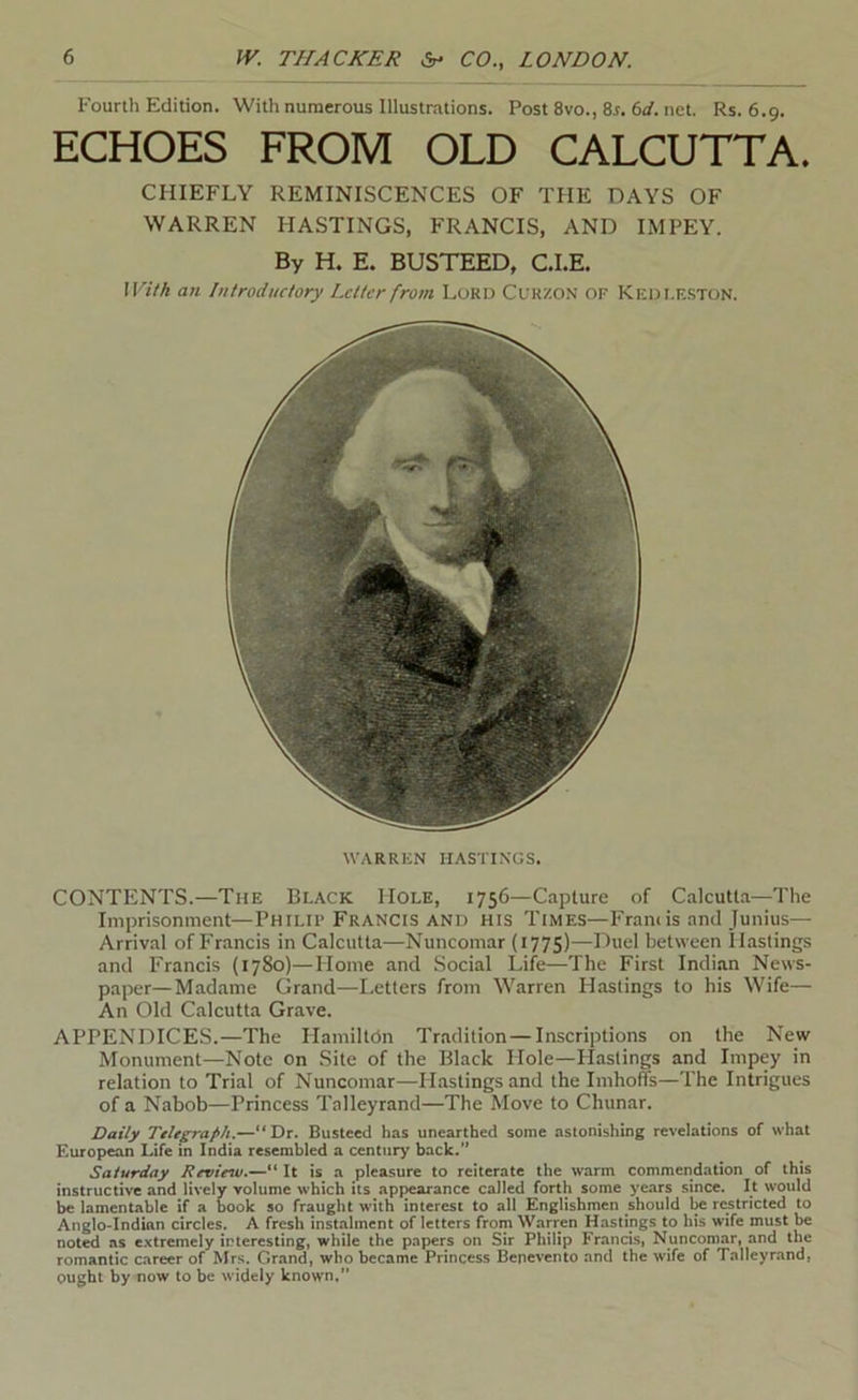 Fourth Edition. With numerous Illustrations. Post 8vo., 8r. 6rf. net. Rs. 6.9. ECHOES FROM OLD CALCUTTA. CHIEFLY REMINISCENCES OF THE DAYS OF WARREN HASTINGS, FRANCIS, AND IMPEY. By H. E. BUSTEED, C.I.E. With an Introductory Letter from Lord Cukzon of Kedfeston. WARREN HASTINGS. CONTENTS.—The Black Hole, 1756—Capture of Calcutta—The Imprisonment—Philif Francis and his Times—Francis and Junius— Arrival of Francis in Calcutta—Nuncomar (177S)—Duel between Hastings and Francis (1780)—Home and Social Life—The First Indian News- paper—Madame Grand—Letters from Warren Hastings to his Wife— An Old Calcutta Grave. APPENDICES.—The HamilteSn Tradition—Inscriptions on the New Monument—Note on Site of the Black Hole—Hastings and Impey in relation to Trial of Nuncomar—Hastings and the Imhoffs—The Intrigues of a Nabob—Princess Talleyrand—The Move to Chunar. Daily Ttltp-aph.—“Dr. Busteed has unearthed some astonishing revelations of what European Life in India resembled a century back. Saturday Review.—“ It is a pleasure to reiterate the warm commendation of this instructive and lively volume which its apjKarance called forth some years since. It would be lamentable if a book so fraught with interest to all Englishmen should be restricted to Anglo-Indian circles. A fresh instalment of letters from Warren Hastings to his wife must be noted as e.\tremely interesting, while the papers on Sir Philip Francis, Nuncomar, and the romantic career of Mrs. Grand, who became Princess Benevento and the wife of Talleyrand, ought by now to be widely known,