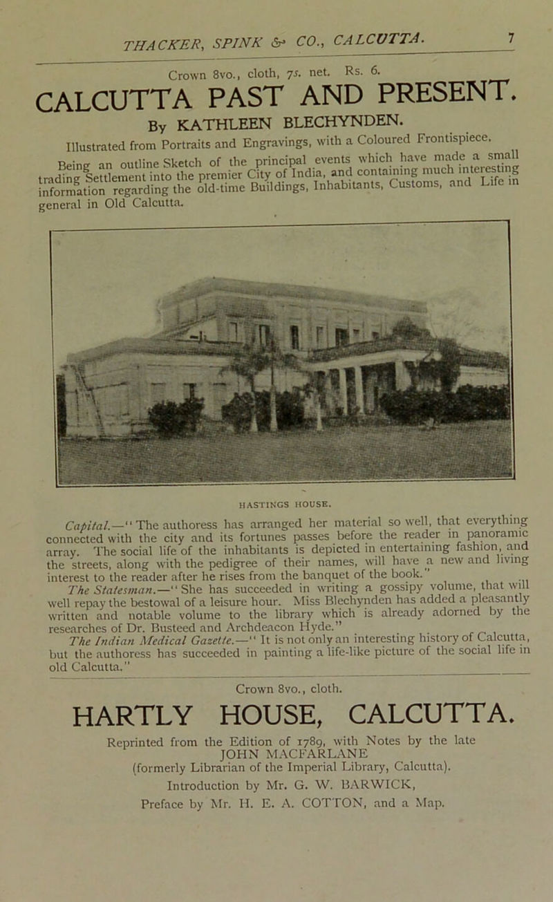 Crown 8vo., cloth, net. Rs. 6. CALCUTTA PAST AND PRESENT. By KATHLEEN BLECHYNDEN. Illustrated from Portraits and Engravings, with a Coloured Frontispiece. general in Old Calcutta. HASTINGS HOUSE. The authoress has arranged her material so well, that everything connected with the city and its fortunes passes before the reader in panoramic array. The social life of the inhabitants is depicted m entertaining fashion, and the streets, along with the pedigree of their names, will have a new and living interest to the reader after he rises from the banquet of the book. ’ The Statesman.—has succeeded in writing a gossipy volume, that will well repay the bestowal of a leisure hour. Miss Blechynden has added a pleasantly written and notable volume to the library which is already adorned by the researches of Dr. Busteed and Archdeacon Hyde.” The Indian Medical Gazette.— It is not only an interesting history of Calcutta, but the authoress has succeeded in painting a life-like picture of the social life in old Calcutta.” Crown 8vo., cloth. HARTLY HOUSE, CALCUTTA. Reprinted from the Edition of 1789, with Notes by the late JOHN MACFARL.VNE (formerly Librarian of the Imperial Library, Calcutta). Introduction by Mr. G. W. BARWICK, Preface by Mr. H. E. A. COTTON, and a Map.
