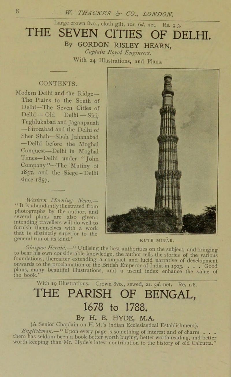 Large crown 8vo., cloth gilt. tor. M. net. Rs. 9.3. THE SEVEN CITIES OF DELHI. By GORDON RISLEY HEARN, Captain Royal Ettjpneers. With 24 Illustrations, and Plans. CONTENTS. Modern Delhi and the Ridge— The Plains to the South of Delhi—The Seven Cities of Delhi — Old Delhi — Siri, Tiighlukabad and Jaganpanah —Firozabad and the Delhi of .Slier Shah—Shah Jahanabad —Delhi before the Moghal Conquest—Delhi in Moghal Times—Delhi under “John Company’’—The Mutiny of 1857, and the Siege-Delhi since 1857. Western Morning A^ews.—  It is aliundantly illustrated from photographs by the author, and several plans are also given; intending travellers will do well to furnish themselves with a work that is distinctly superior to the general run of its kind. Glasgoiv Herald.— Utilising the best authorities on the subject, and bringing to bear his own considerable knowledge, the author tells the stories of the various foundations, thereafter extending a compact and lucid narrative of development onwards to the proclamation of the British Emperor of India in 1903. . . . Good plans, many beautiful illustrations, and a useful index enhance the value of the book. With 19 Illustrations. Crown 8vo., sewed, 2s. yi. net. Re. 1.8. ~ THE PARISH OF BENGAL, 1678 to 1788. By H. B. HYDE, M.A. (A Senior Chaplain on H.M.'s Indian Ecclesiastical Establishment). Englishman.—“ Upon every page is something of interest and of charm . . , there has seldom been a book better worth buying, better worth reading, and better worth keeping than Mr. Hyde's latest contribution to the history of old Calcutta.