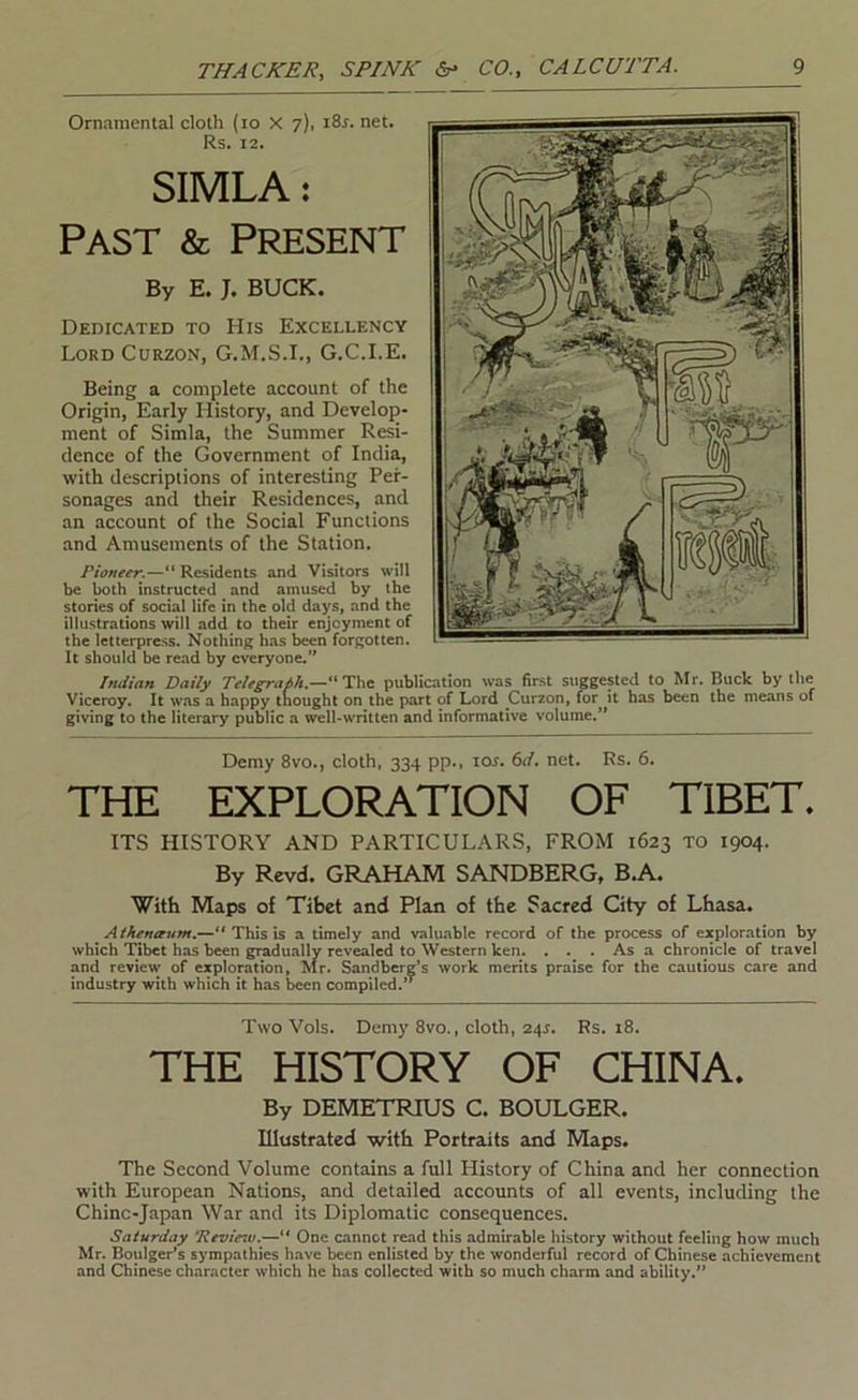 Ornamental cloth (lo X 7), 18s. net. Rs. 12. SIMLA: Past & Present By E. J. BUCK. Dedicated to His Excellency Lord Curzon, G.M.S.I., G.C.I.E. Being a complete account of the Origin, Early History, and Develop- ment of Simla, the Summer Resi- dence of the Government of India, with descriptions of interesting Per- sonages and their Residences, and an account of the Social Functions and Amusements of the Station. Pioneer.—“ Residents and Visitors will be both instructed and amused by the stories of social life in the old days, and the illustrations will add to their enjoyment of the letterpress. Nothing h.as been forgotten. It should be read by everyone.” Indian Daily Telegra6k,~*^T\\t publication was first suggested to Mr. Buck by the Viceroy. It was a happy tnought on the part of Lord Curzon, for it has been the means of giving to the literary public a well-written and informative volume.’* Demy 8vo., cloth, 334 pp., los. 6d, net. Rs. 6. THE EXPLORATION OF TIBET. ITS HISTORY AND PARTICULARS, FROM 1623 to 1904. By Revd. GRAHAM SANDBERG, B.A. With Maps of Tibet and Plan of the Sacred City of Lhasa. Aikenaum,.—“ This is a timely and valuable record of the process of eacploration by which Tibet has been gradually revealed to Western ken. ... As a chronicle of travel and review of exploration, Mr. Sandbere’s work merits praise for the cautious care and industry with which it has been compiled.’* Two Vols. Demy 8vo., cloth, 24^. Rs. 18. THE HISTORY OF CHINA. By DEMETRIUS C. BOULGER. Illustrated with Portraits and Maps. The Second Volume contains a full History of China and her connection with European Nations, and detailed accounts of all events, including the Chinc-Japan War and its Diplomatic consequences. Saturday Review,— One cannot read this admirable history without feeling how much Mr. Boulger’s sympathies liave been enlisted by the wonderful record of Chinese achievement and Chinese character which he has collected with so much charm and ability.”