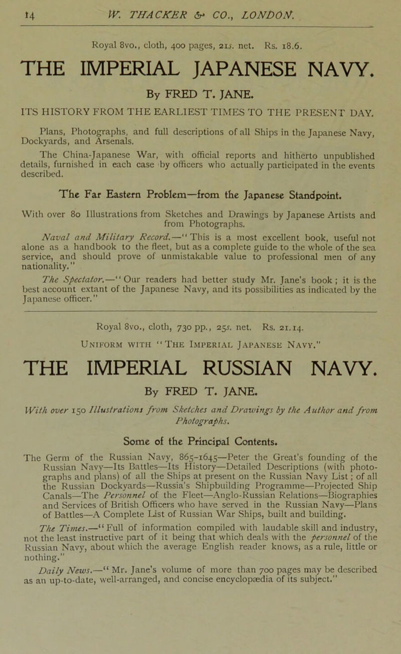 Royal 8vo., cloth, 400 pages, 21s. net. Rs. 18.6. THE IMPERIAL JAPANESE NAVY. By FRED T. JANE, ITS HISTORY FROM THE EARLIEST TIMES TO THE PRESENT DAY. Plans, Photographs, and full descriptions of all Ships in the Japanese Navy, Dockyards, and Arsenals. The China-Japanese War, with official reports and hitherto unpublished details, furnished in each case by officers who actually participated in the events described. The Far Eastern Problem—from the Japanese Standpoint. With over 80 Illustrations from Sketches and Drawings by Japanese Artists and from Photographs. Naval and Military Record.— This is a most excellent book, useful not alone as a handbook to the fleet, but as a complete guide to the whole of the sea service, and should prove of unmistakable value to professional men of any nationality.” The Spectator.—Our readers had better study Mr. Jane’s book; it is the best account extant of the Japanese Navy, and its possibilities as indicated by the Japanese officer.” Royal 8VO., cloth, 730 pp., 25^. net. Rs. 21.14. Uniform with The Imperial Japanese Navv.” THE IMPERIAL RUSSIAN NAVY. By FRED T. JANE. With over 150 Illustration! from Sketches and Drawings by the Author and from Photographs. Some of the Principal Contents. The Germ of the Russian Navy, 865-1645—Peter the Great's founding of the Russian Navy—Its Battles—Its History—Detailed Descriptions (with photo- graphs and plans) of all the Ships at present on the Russian Navy List; of all the Russian Dockyards—Russia's Shipbuilding Programme—Projected Ship Canals—The Personnel of the Fleet—Anglo-Russian Relations—Biographies and Services of Britisli Officers who have served in the Russian Navy—Plans of Battles—\ Complete List of Russian War Ships, built and building. Ttu Times.—“Full of information compiled with laudable skill and industry, not the least instructive part of it being that which deals with the personnel of the Russian Navy, about which the average English reader knows, as a rule, little or nothing.” Daily News.—“ Mr. Jane’s volume of more than 700 pages may be described as an up-to-date, well-arranged, and concise encyclopaedia of its subject.”