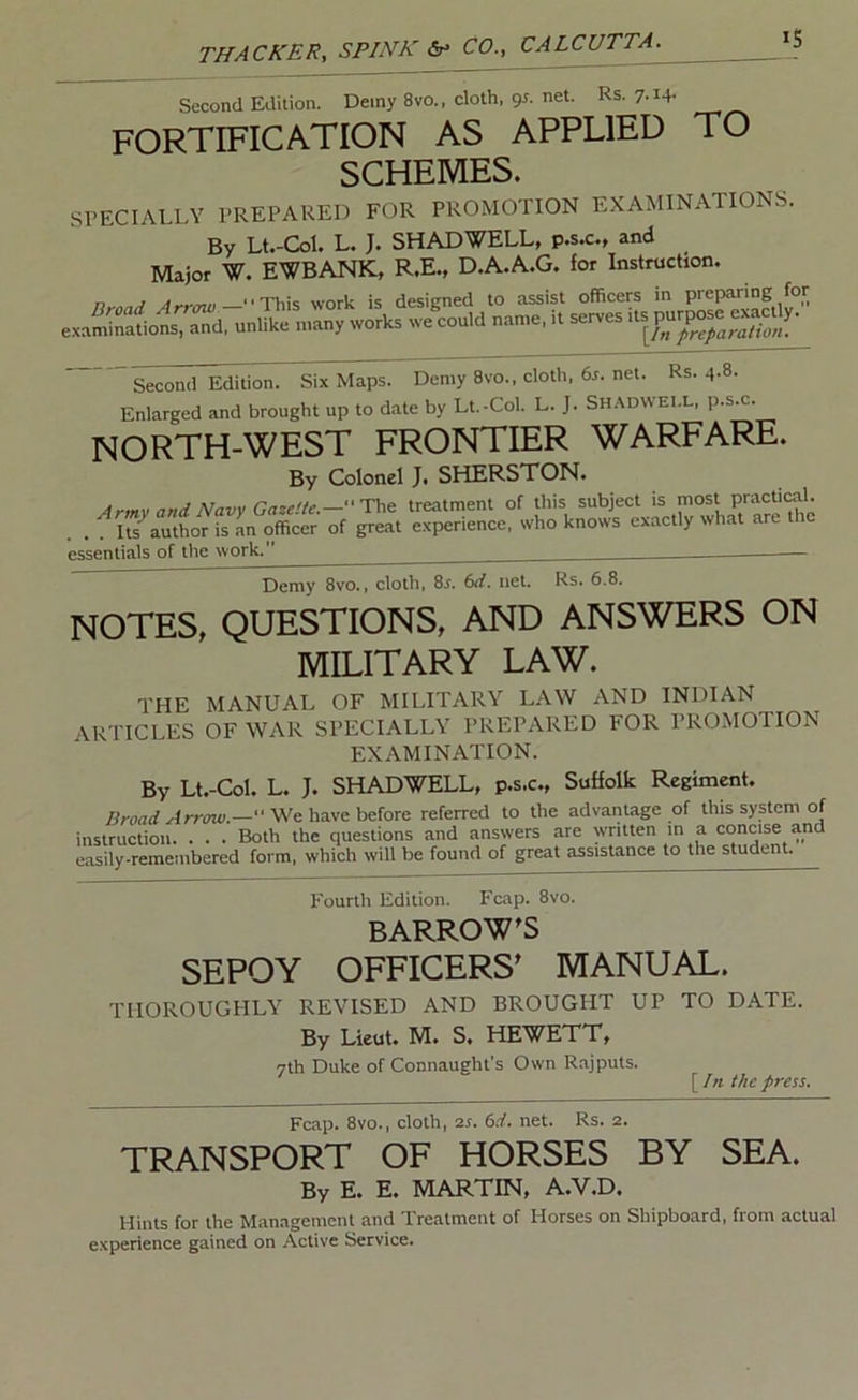 IS Second Edition. Demy 8vo., cloth, gj. net. Rs. 7.14- FORTIFICATION AS APPLIED TO SCHEMES. SPECIALLY PREPARED FOR PROMOTION EXAMINATIONS. By Lt.-Col. L. J. SHAD WELL, p.s.c., and Major W. EWBANK, R.E., D.A.A.G. for Instruction. n J —■■This work is designed to assist officers in preparing for exaSions, and, uniike many works we could name, it serves itsgggSif' Second Edition. Six Maps. Demy 8vo., cloth, 6r. net. Rs. 4-8- Enlarged and brought up to date by Lt.-Col. L. J. Shadwei.l, p.s.c. NORTH-WEST FRONTIER WARFARE. By Colonel J. SHERSTON. Armv and Navy Ga%eite.—''TV^ treatment of this subject is most Practical. . . :^ufauttorfs an ^cer of great experience, who knows exactly what are the essentials of the work. — Demy 8vo., cloth, Ss. 6d. net. Rs. 6.8. NOTES, QUESTIONS, AND ANSWERS ON MILITARY LAW. THE MANUAL OF MILITARY LAW AND INDIAN ARTICLES OF WAR SPECIALLY PREPARED FOR PROMOTION EXAMINATION. By Lt.-Col. L. J. SHADWELL, p.s.c., Suffolk Regiment. Broad Arrow.— We have before referred to the advantage of this system of instruction. . . . Both the questions and answers are written m a concise and easily-remembered form, which will be found of great assistance to the student. Fourth Edition. Fcap. 8vo. BARROW^S SEPOY OFFICERS' MANUAL. THOROUGHLY REVISED AND BROUGHT UP TO DATE. By Lieut. M. S. HEWETT, 7th Duke of Connaught's Own Rajputs. [/« the press. Fcap. 8vo., cloth, is. 6d. net. Rs. 2. TRANSPORT OF HORSES BY SEA. By E. E. MARTIN, A.V.D. Hints for the Management and Treatment of Horses on Shipboard, from actual experience gained on Active Service.