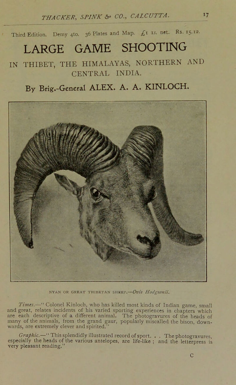 Third Edition. Demy 410. 36 Plates and Map. ir. net. Rs. is.xa. LARGE GAME SHOOTING IN THIBET, THE HIMALAYAS, NORTHERN AND CENTRAL INDIA. By Bfig.-Gencral ALEX. A. A. KINLOCH. NYAN OR GREAT THIBETAN SHEER.—Ovis HoligSonii. Times.—“ Colonel Kinloch, who has killed most kinds of Indian game, small and great, relates incidents of his varied sporting experiences in chapters which are each descriptive of a different animal. The photogravures of the heads of many of the animals, from the grand gaur, popularly miscalled the bison, down- wards, are extremely clever and spirited.” Graphic.—” This splendidly illustrated record of sport. . . The photogravures, especially the heads of the various antelopes, are life-like ; and the letterpress is very pleasant reading. C