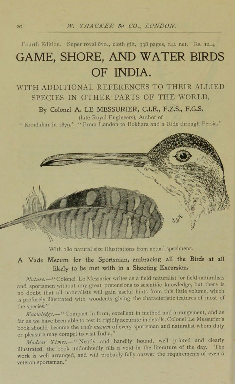I'ourth Edition. Super royal 8vo., cloth gilt, 338 pages, i+t. net. Rs. 12.4. GAME, SHORE, AND WATER BIRDS OF INDIA. Wri’H ADDITIONAL REFERENCES TO THEIR ALLIED SPECIES IN OTHER PARTS OF THE WORLD. By Colonel A. LE MESSURIER, C.I.E., F.Z.S., F.G.S. (late Royal Engineers), Author of “ Kandahar in 1879, “ From London to Bokhara and a Ride through Persia. With 180 natural size Illustrations from actual specimens. A Vade Mecum for the Sportsman, embracing all the Birds at all likely to be met with in a Shooting Excursion. Nature.— Colonel Le Messurier writes as a field naturalist for field naturalists and sportsmen without any great pretensions to scientific knowledge, but there is no doubt that all naturalists will gain useful hints from this little volume, which is profusely illustrated with woodcuts giving the characteristic features of most of the species. Knowledge.— Compact in fonn, e.vcellent in method and arrangement, and as far as we have been able to test it, rigidly accurate in details, Colonel Le Messurier's book should become the vade mecum of every sportsman and naturalist whom duty or pleasure may compel to visit India.” Madras Times.— Neatly and handily bound, well printed and clearly illustrated, the book undoubtedly fills a void in the literature of the day. The work is well arranged, and will probably fully answer the requirements of even a veteran sportsman.