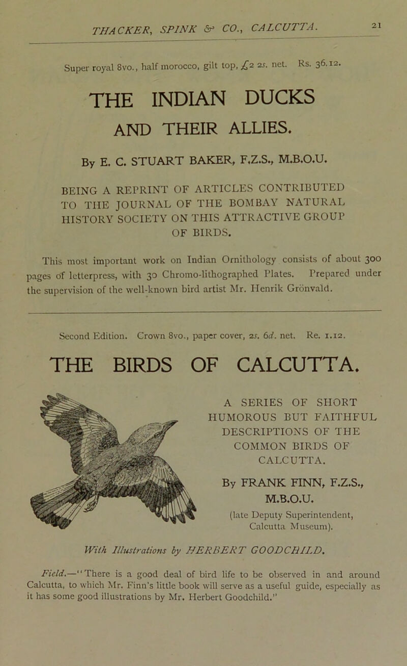Super royal 8vo., half morocco, gilt top, £1 zs. net. Rs. 36.12. THE INDIAN DUCKS AND THEIR ALLIES. By E. C. STUART BAKER, F.Z.S., M.B.O.U. BEING A REPRINT OF ARTICLES CONTRIBUTED TO THE JOURNAL OF THE BOMBAY NATURAL HISTORY SOCIETY ON THIS ATTRACTIVE GROUP OF BIRDS. This most important work on Indian Ornithology consists of about 300 pages of letterpress, with 30 Chromo-lithographed Plates. Prepared under the supervision of the well-known bird artist Mr. Henrik Gronvald. Second Edition. Crown 8vo., paper cover, 2s. 6d. net. Re. 1.12. THE BIRDS OF CALCUTTA. A SERIES OF SHORT HUMOROUS BUT FAITHFUL DESCRIPTIONS OF THE COMMON BIRDS OF CALCUTTA. By FRANK FINN, F.Z.S., M.B.O.U. (late Deputy Superintendent, Calcutta Museum). JVM Ilbistrations by HERBERT GOODCHII.D. Field.—“There is a good deal of bird life to be observed in and around Calcutta, to which Mr. Finn’s little book will serve as a useful guide, especially as it has some good illustrations by Mr. Herbert Goodchild.