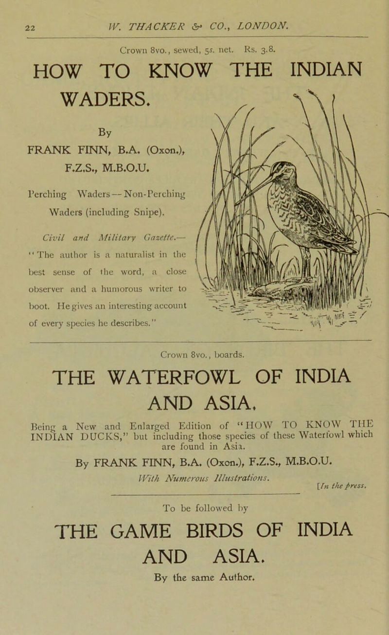 Crown 8vo., sewed, sr. net. Rs. 3.8. HOW TO KNOW THE INDIAN WADERS. By FRANK FINN, B.A. (Oxon.), F.Z.S., M.B.O.U. I’erching Waders — Non-Perching Waders (including Snipe). Civil and Military Gazette.— The author is a naturalist in the best sense of ihe word, a close observer and a humorous writer to boot. He gives an interesting account of every species he describes. Crown 8vo., Ixtards. THE WATERFOWL OF INDIA AND ASIA. Being a New and Enlarged Edition of “HOW TO KNOW THE INDIAN DUCKS,” but including those species of these Waterlowl which are found in Asia. By FRANK FINN, B.A. (Oxon.), F.Z.S., M.B.O.U. IVith Numerous Illustrations. [In the press. To be followed by THE GAME BIRDS OF INDIA AND ASIA. By the same Author.