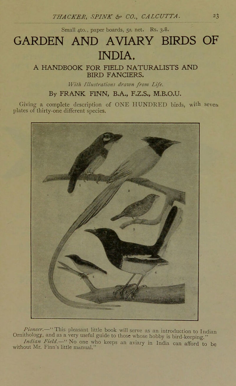 Small 4to., paper boards, 5J. net. Rs. 3.8. GARDEN AND AVIARY BIRDS OF INDIA. A HANDBOOK FOR FIELD NATURALISTS AND BIRD FANCIERS. With Illustrations drawn from Life. By FRANK FINN, B.A., F.Z.S., M.B.O.U. Giving a complete description of ONE HUNDRED birds, with seven plates of thirty-one different species. Pioneer.—This pleasant little book will serve as an introduction to Indian Ornithology, and as a very useful guide to those whose hobby is bird-keeping. ” Indian Fifld.—f No one who keeps an aviary in India can afford to be Without Mr. hinn s little manual.”