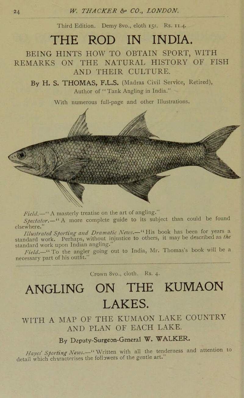 Third Edition. Demy 8vo., cloth iS-f. Rs. THE ROD IN INDIA. BEING HINTS HOW TO OBTAIN SPORT, WITH REMARKS ON THE NATURAL HISTORY OF FISH AND THEIR CULTURE. By H. S. THOMAS, F.L.S. (Madras Civil Service, Retired), Author of “Tank Angling in India. With numerous full-page and other Illustrations. Field.— masterly treatise on the art of angling.” Spectator.—'' A more complete guide to its subject than could be found elsewhere. Illustrated Sporting and Dramatic Neios.—‘\\\?> book has been for years a standard work. Perhaps, without injustice to others, it may be described as the stand.ard work upon Indian angling. Field.—To the angler going out to India, Mr. Thomas’s book will be a necessary part of his outfit. Crown 8vo., cloth. Rs. 4. ANGLING ON THE KUMAON LAKES. WITH A MAP OF THE KUMAON LAKE COUNTRY AND PLAN OF EACH LAKE. By Diputy-Surgeon-Gzneral W. WALKER. Hayes' sporting News.—with all the tenderness and attention to detail which characterises the followers of the gentle art.
