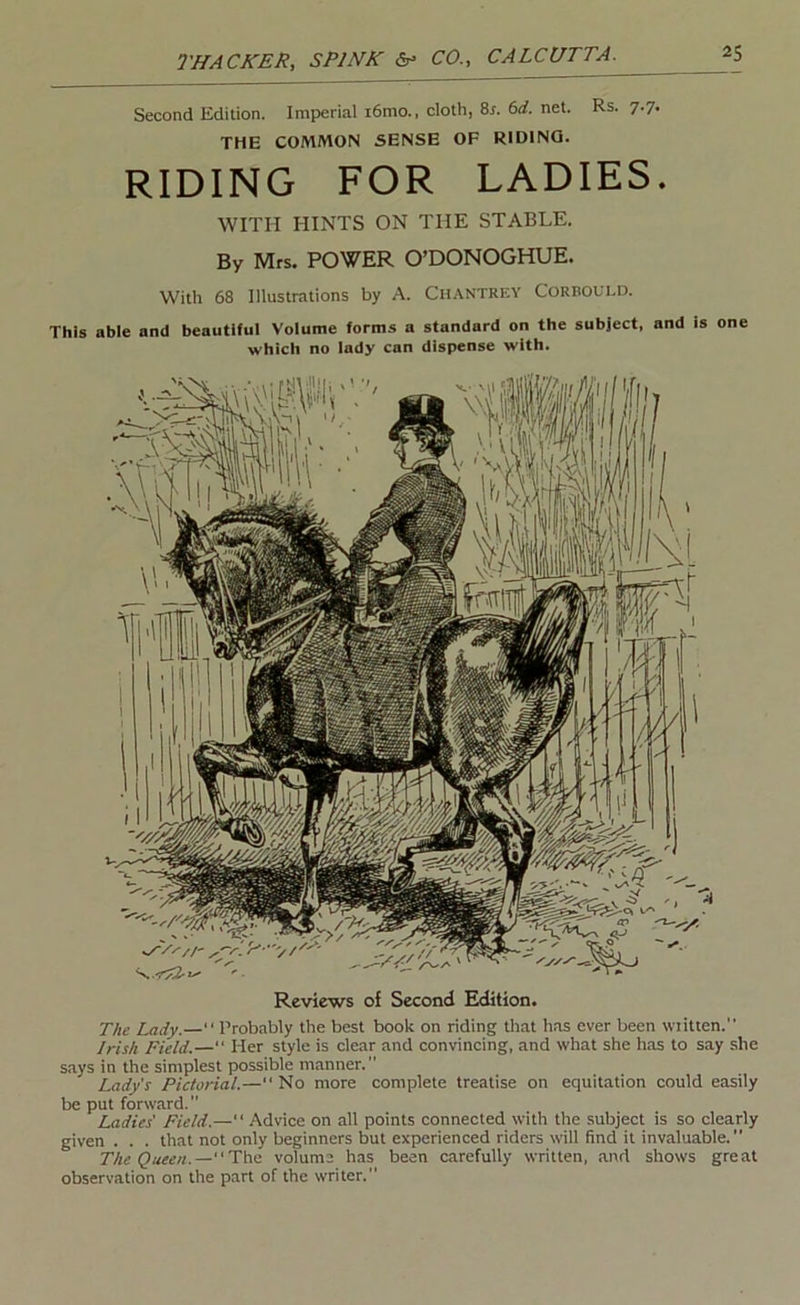 Second Edition. Imperial i6mo., cloth, 8i. (id. net. Rs. 7.7. THE COMMON SENSE OF RIDING. RIDING FOR LADIES. WITH HINTS ON THE STABLE. By Mrs. POWER O’DONOGHUE. With 68 Illustrations by A. Ch.\ntrey Corbould. This able and beautiful Volume forms a standard on the subject, and is one which no lady can dispense with. Reviews of Second Edition. The Lady.— Probably the best book on riding that has ever been written. Irish Field.— Her style is clear and convincing, and what she has to say she says in the simplest possible manner. Lady's Piclorial.— No more complete treatise on equitation could easily be put forward. Ladies' Field.— Advice on all points connected with the subject is so clearly given . . . that not only beginners but experienced riders will find it invaluable. The Queen.—Tixfi volume has been carefully written, and shows great observation on the part of the writer.