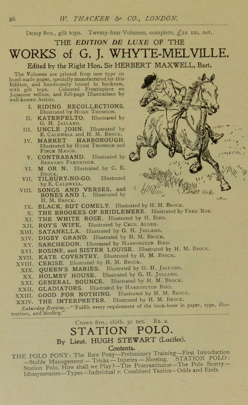 Demy 8vo., gilt tops. Twenty-four Volumes, complete, 12s. net. THE EDITION DE LUXE OF THE WORKS of G. J. WHYTE-MELVE-LE. Edited by the Right Hon. Sir HERBERT MAXWELL, Bart, The Volumes are printed from new type on hand-made paper, specially manufactured lor this Edition, and handsomely bound in buckram, with gilt tops. Coloured Frontispiece on Japanese vellum, and full-page Illustrations by well-known Artists. I. II. III. IV. V. VI. VII. VIII. RIDING RECOLLECTIONS. Illustrated by Hugh Thomson. KATERFELTO. Illustrated by G. H. Jalland. UNCLE JOHN. Illustrated by E. Caldwell and H. M. Brock. MARKET HARBOROUGH. Illustrated by Hugh Thomson and Finch Mason. CONTRABAND. Illustrated by Bernard Partridge. M OR N. Illustrated by C. E. Brock. TILBURY-NO-GO. Illustrated by E. Caldwell. SONGS AND VERSES, and BONES AND I. Illustrated by H. M. Brock. BLACK, BUT COMELY. Illustrated by H. M. Brock. THE BROOKES OF BRIDLEMERE. Illustrated by Fred Roe. THE WHITE ROSE. Illustrated by H. Bird. ROY'S WIFE. Illustrated by Cecil Ai.den. SATANELLA. Illustrated by G. H. Jalland. DIGBY GRAND. Illustrated by H. M. Brock. SARCHEDON. Illustrated by Harrington Bird. ROSINE. and SISTER LOUISE. Illustrated by H. M. Brock. KATE COVENTRY. Illustrated by H. M. Brock. CERISE. Illustrated by H. M. Brock. XIX. QUEEN'S MARIES. Illustrated by G. H. Jalland. XX HOLMBY HOUSE. Illustrated by G. H. Jalland. XXI. GENERAL BOUNCE. Illustrated by H. M. Brock. XXIL GLADIATORS. Illustrated by Harrington Bird. XXIII.' GOOD FOR NOTHING. Illustrated by H. M. Brock. XXIV. THE INTERPRETER. Illustrated by H. M. Brock. Satuniay /!evicm.—Fa\fi\s every requirement of the book-lover in paper, type, illus- trations, and binding.*' _ — IX. X. XI. XII. XIII. XIV. XV. XVI. XVII. XVIII. Crown 8vo., cloth, 3J. net. Rs. 2. STATION POLO. By Lieut. HUGH STEWART (Lucifer). Contents. . . j .• THE POLO PONY: The Raw Pony--Preliminary Training-Fhrst M.'imo-ement — Tricks — Injuries — Shoeing. STATION I ULU . Station Polo, How shall we Play ?-The Procra^inator—The Polo Scurry Hiosyncrasies-Types-Individual v. Combined Tactics-Odds and Ends.
