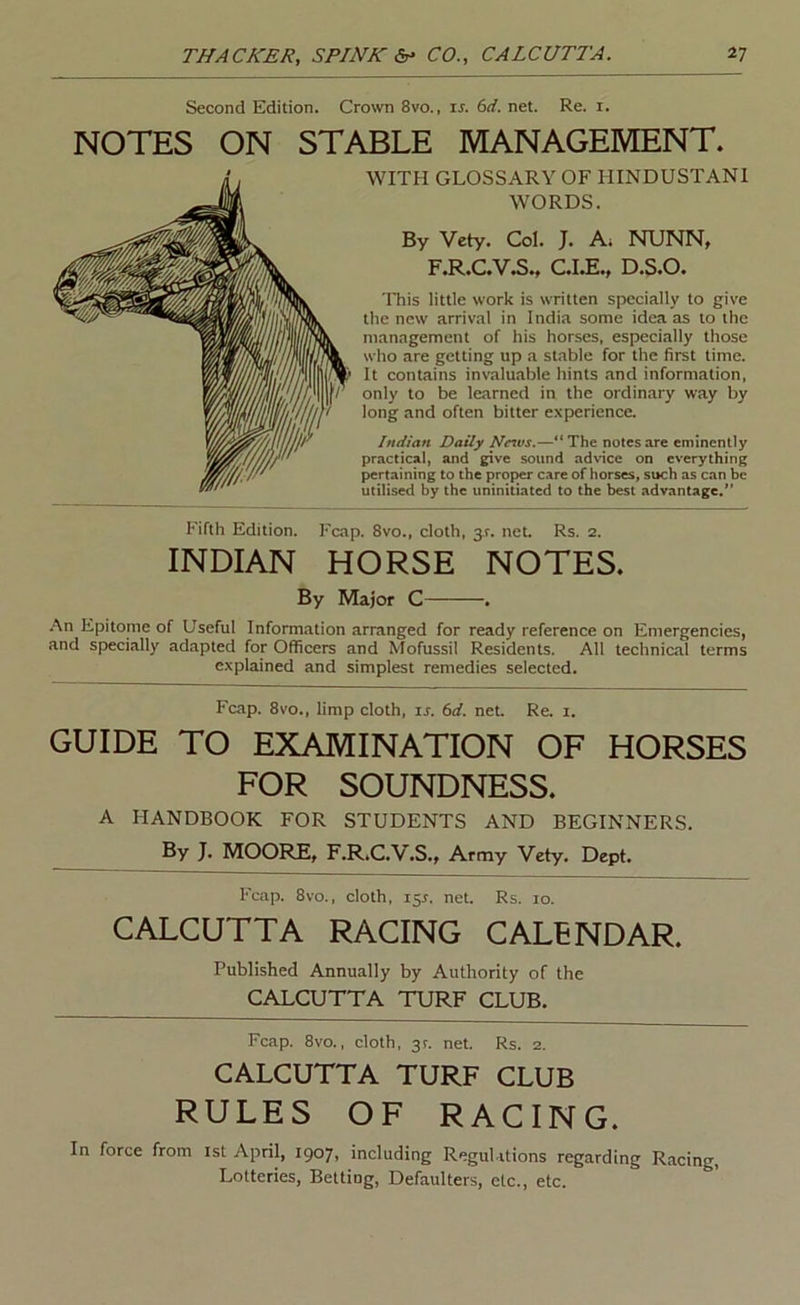 Second Edition. Crown 8vo., u. 6rf. net. Re. i. NOTES ON STABLE MANAGEMENT. WITH GLOSSARY OF HINDUSTANI WORDS. By Vety. Col. J. A. NUNN, F.R.C.V.S., C.I.E., D.S.O. This little work is written specially to give the new arrival in India some idea as to the management of his horses, especially those who are getting up a stable for the first time. It contains invaluable hints and information, only to be learned in the ordinary way by long and often bitter experience. Indian Daily News.—The notes are eminently practical, and give sound advice on everything pertaining to the proper care of horses, such as can be utilised by the uninitiated to the best advantage.” Fifth Edition. Fcap. 8vo., cloth, 3.?. net. Rs. 2. INDIAN HORSE NOTES. By Major C • .•\n Epitome of Useful Information arranged for ready reference on Emergencies, and specially adapted for Officers and Mofussil Residents. All technical terms explained and simplest remedies selected. Fcap. 8vo., limp cloth, is. 6d. net. Re. i. GUIDE TO EXAMINATION OF HORSES FOR SOUNDNESS. A HANDBOOK FOR STUDENTS AND BEGINNERS. By J. MOORE, F.R.C.V.S., Army Vety. Dept. Fcap. 8vo., cloth, 15^. net. Rs. 10. CALCUTTA RACING CALENDAR. Published Annually by Authority of the CALCUTTA TURF CLUB. Fcap. 8vo., cloth, 3?. net. Rs. 2. CALCUTTA TURF CLUB RULES OF RACING. In force from 1st April, 1907, including Regulations regarding Racing, Lotteries, Betting, Defaulters, etc., etc.