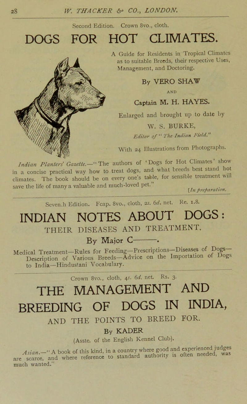 Second Edition. Crown 8vo., cloth. DOGS FOR HOT CLIMATES. A Guide for Residents in Tropical Climates as to suitable Breeds, their respective Uses, Management, and Doctoring. By VERO SHAW AND Captain M. H. HAYES. Enlarged and brought up to dale by W. S. BURKE, Editor of The Indian Field. With 24 Illustrations from Photographs. Indian Planters' Gazette.— Dat. authors of 'Dogs for Hot Climates’ show in a concise practical way how to treat dogs, and what breeds best stand hot climates. The book should be on every one’s table, for sensible treatment will save the life of many a valuable and much-loved pet. [In fire/iaratian. Seven.h Edition. Fcap. 8vo., cloth, 2j. M. net. Re. 1.8. INDIAN NOTES ABOUT DOGS: THEIR DISEASES AND TREATMENT. By Major C Medical Treatment—Rules for Feeding—Prescriptions—Disease of Description of Various Breeds—Advice on the Importation to India—Hindustani Vocabulary. Dogs— of Dogs Crown 8vo., cloth, 4^. 6rf. net. Rs. 3- THE MANAGEMENT AND BREEDING OF DOGS IN INDIA, AND THE POINTS TO BREED FOR. By KADER (Asste. of the English Kennel Club). Asian.— A book of this kind, in a country where good and .are scarce, and where reference to standard authority is much wanted.” experienced judges often needed, was