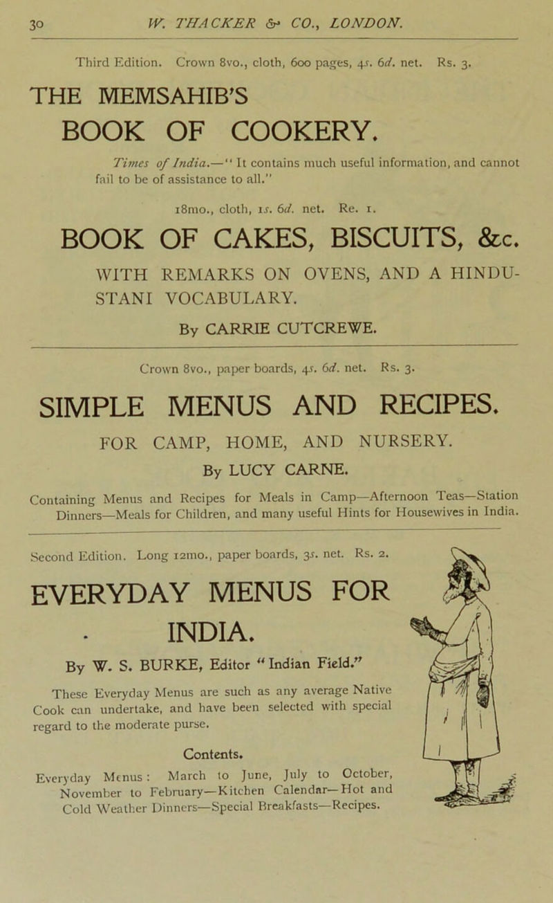 Third Edition. Crown 8vo., cloth, 600 pages, 4s. (>d. net. Rs. 3. THE MEMSAHIB'S BOOK OF COOKERY. Times of India.— It contains much useful information, and cannot fail to be of assistance to all.” i8mo., cloth, ij. 61/. net. Re. i. BOOK OF CAKES, BISCUITS, &c. WITH REMARKS ON OVENS, AND A HINDU- STANI VOCABULARY. By CARRIE CUTCREWE. Crown 8vo., paper boards, 4?. (sd. net. Rs. 3. SIMPLE MENUS AND RECIPES. FOR CAMP, HOME, AND NURSERY. By LUCY CARNE. Containing Menus and Recipes for Meals in Camp—Afternoon Teas—Station Dinners—Meals for Children, and many useful Hints for Housewives in India. Second Edition. Long 121110., paper boards, 3^. net. Rs. 2. EVERYDAY MENUS FOR INDIA. By W. S. BURKE, Editor 'Hndian Field. These Everyday Menus are such as any average Native Cook can undertake, and have been selected with special regard to the moderate purse. Contents. Everyday Menus: March to June, July to October, November to February—Kitchen Calendar—Hot and Cold Weather Dinners—Special Breakfasts—Recipes.