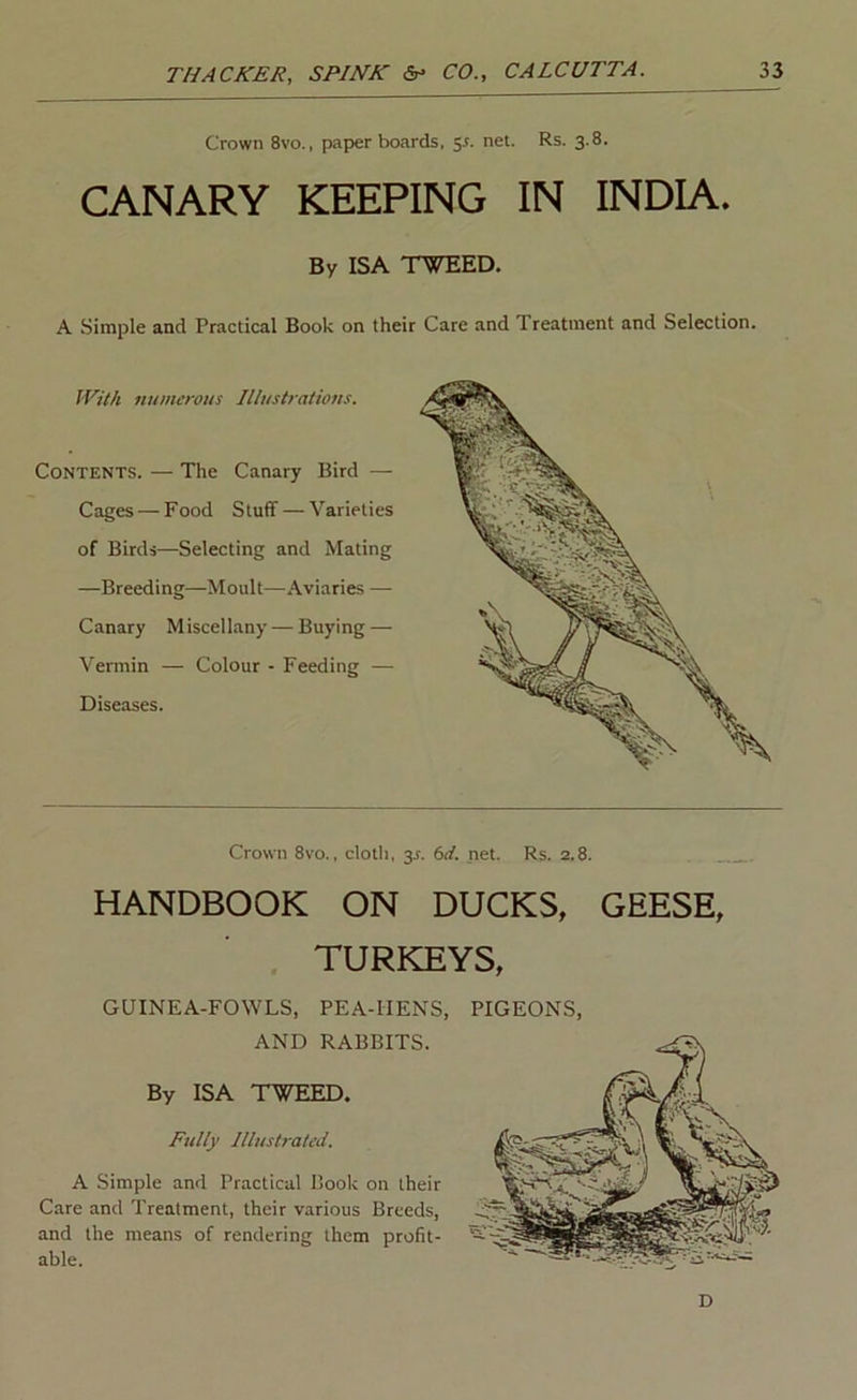 Crown 8vo., paper boards, jr. net. Rs. 3.8. CANARY KEEPING IN INDIA. By ISA WEED. A Simple and Practical Book on their Care and Treatment and Selection. With numerous Illustrations. Contents. — The Canary Bird — Cages — Food Stuff — Varieties of Birds—Selecting and Mating —Breeding—Moult—.\viaries — Canary Miscellany — Buying — Vermin — Colour - Feeding — Diseases. Crown 8vo., cloth, 3s. (sd. net. Rs. 2.8. HANDBOOK ON DUCKS, GEESE, TURKEYS, GUINEA-FOWLS, PEA-HENS, AND RABBITS. By ISA TWEED. Fully Illustrated. A Simple and Practical Book on their Care and Treatment, their various Breeds, and the means of rendering them profit- able. PIGEONS, D