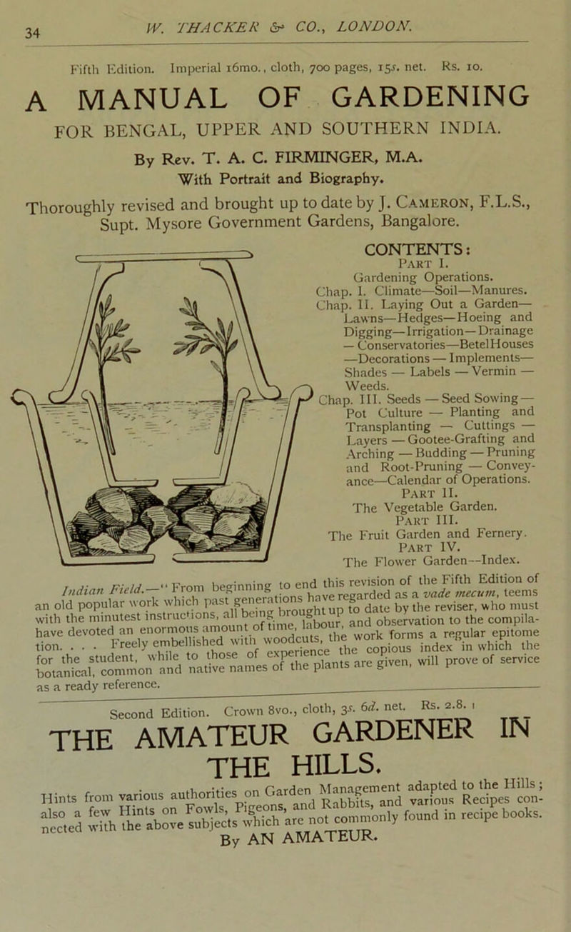 Fifth Kdition. Imperial i6mo., cloth, 700 pages, 15^. net. ks. lo. A MANUAL OF GARDENING FOR BENGAL, UPPER AND SOUTHERN INDIA. By Rev. T. A. C. FIRMINGER, M.A. With Portrait and Biography. Thoroughly revised and brought up to date by J. C.a.meron, F.L.S., Supt. Mysore Government Gardens, Bangalore. CONTENTS: P.\RT I. Gardening Operations. Chap. 1. Climate—Soil—Manures. Chap. II. Laying Out a Garden— Lawns—Hedges—Hoeing and Digging— Irrigation—Drainage — Conservatories—Betel Houses —Decorations — Implements— Shades — Labels — Vermin — Weeds. Chap. HI. Seeds—Seed Sowing — Pot Culture — Planting and Transplanting — Cuttings — Layers—Gootee-Grafting and Arching — Budding — Pruning and Root-Pruning — Convey- ance-Calendar of Operations. Part H. The Vegetable Garden. P.\RT HI. The Fruit Garden and Fernery. Part IV. The Flower Garden~Inde.x. / “From be<rinning to end this revision of the Fifth Edition of Indian Field.-- Trom oe mu g have regarded as a vade mecum, teems for the student, while to those o are given, will prove of service botanical, common and native names of the plants are given, h as a ready reference. Second Edition. Crown 8vo., cloth, 3^- net. Rs. 2.8. , THE AMATEUR GARDENER IN THE HILLS. Hin» f,o„. itC R.llp'e?™: ScVd 5,Th h.'ab“. .fhich By AN AMATEUR.