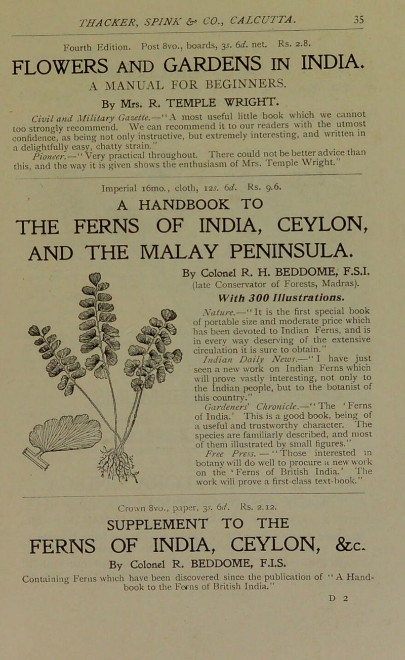 Fourth Edition. Post 8vo., boards, y. 6d. net. Rs. 2.8. FLOWERS AND GARDENS IN INDIA. A MANUAL FOR BEGINNERS. By Mrs. R. TEMPLE WRIGHT. Civil and .\filitary Gazette.— most useful little book which we cannot loo strono-ly recommend. We can recommend it to our readers with the utmost confidence, as being not only instructive, but extremely interesting, and written in a delightfully easy, chatty strain. . • ,1 „ Pioneer.— Very practic.nl throughout. There could not be better advice than this, and the way it is given shows the enthusiasm of Mrs. Temple Wright. Imperial i6mo.. cloth, i2x. 6rf. Rs. 9.6. A HANDBOOK TO THE FERNS OF INDIA, CEYLON, AND THE MALAY PENINSULA. By Colonel R. H. BEDDOME, F.S.I. (late Conservator of Forests, Madras). With 300 Illustrations. .Xature.—“It is the first special book of portable size and moderate price which has been devoted to Indian Ferns, and is in every waj' deserving of the extensive circulation it is sure to obtain. Indian Daily Ncivs.— I have just seen a new work on Indian Ferns which will prove vastly interesting, not only to the Indian jieople, but to the botanist of this country. Gardeners' Chronicle.—“The 'Ferns of India.’ This is a good book, being of a useful and trustworthy character. The species are familiarly described, and most of them illustrated by small figures.” Free Press. — Those interested in boUany will do well to procure a new work on the ‘Ferns of British India.' The work will prove a first-class text-hook. Crown 8vo., p.tper, 3A 6d. Rs. 2.12. SUPPLEMENT TO THE FERNS OF INDIA, CEYLON, &c. By Colonel R. BEDDOME, F.I.S. Containing Ferns which h.ave been discovered since the publication of “ A Hand, book to the Ferns of British India. D 2