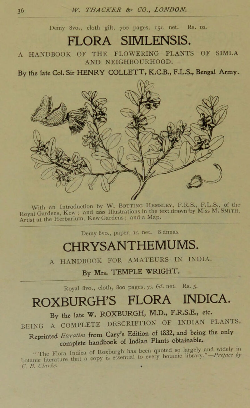 Demy 8vo., cloth gilt, 700 pages, i5x. net. Rs. 10. FLORA SIMLENSIS. A HANDBOOK OF THE FLOWERING PLANTS OF SIMLA AND NEIGHBOURHOOD. By the late Col. Sir HENRY COLLETT, K.C.B., F.L.S., Bengal Army. With an Introduction by W. Botting Hehsley, F.R.S., F.L.S., of the Royal Gardens, Kew ; and 200 Illustrations in the text drawn by Miss M. Smith, Artist at the Herbarium, Kew Gardens ; and a Map. Demy 8vo., paper, ir. net. 8 annas. CHRYSANTHEMUMS. A HANDBOOK FOR AMATEURS IN INDI.V. By Mrs. TEMPLE WRIGHT. _ Royal 8vo., cloth, 800 pages, ^s. 6</. net. Rs. 5. ROXBURGH’S FLORA INDICA. By the late W. ROXBURGH, M.D., F.R.S.E., etc. BEING A COMPLETE DESCRIPTION OF INDIAN PLANTS. Reprinted literatim from Cary’s Edition of 1832, and being the only complete handbook of Indian Plants obtainable. ■•The Flora Indica of Roxburgh has been quoted so largely .and widely in botanic litermre that copy is esfential to every botanic library. -Preface ty C. P. Clarke. .