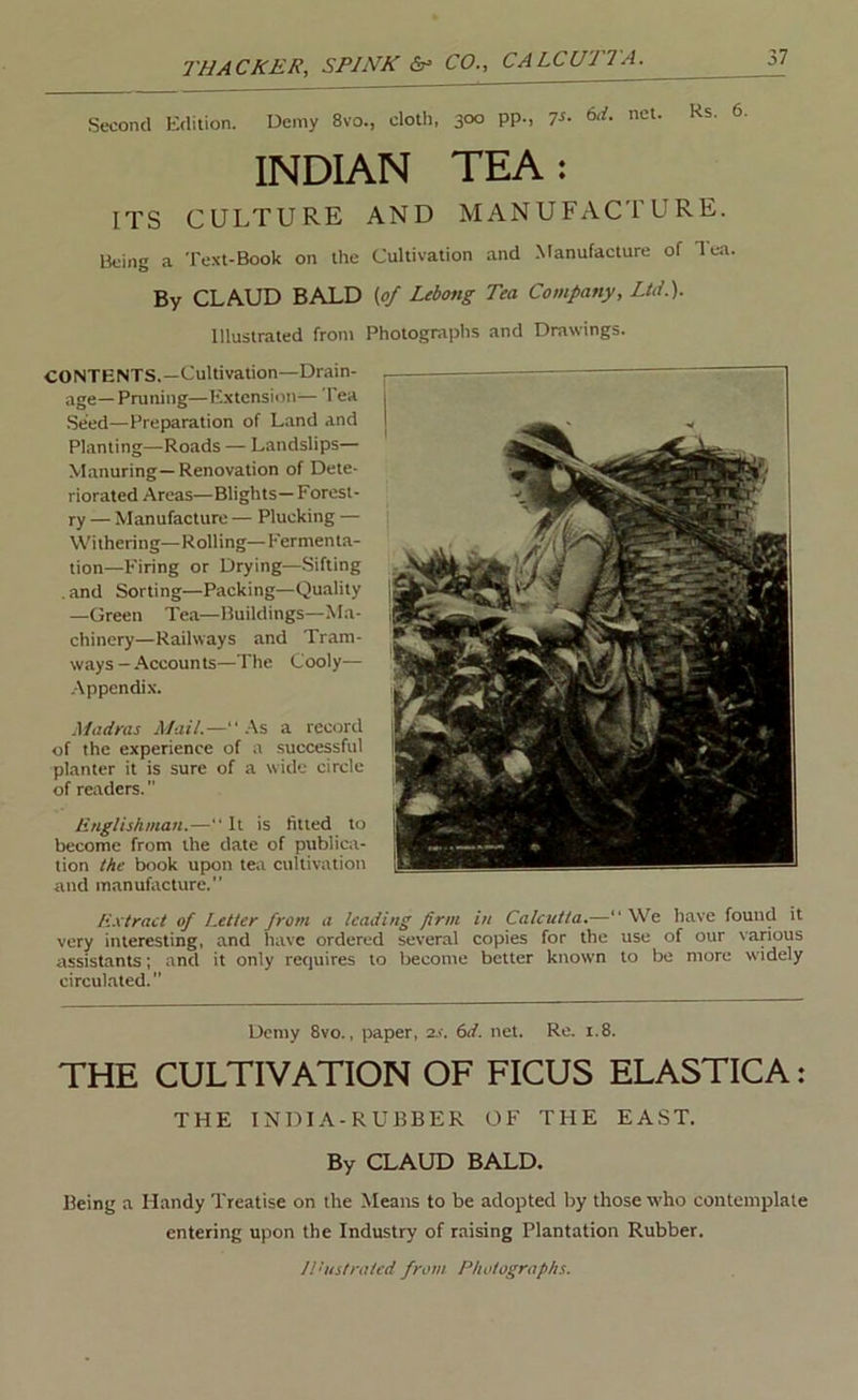 Second Kdition. Demy 8vo., clotli, 3°° PP-. 7^- net. Rs. 6, INDIAN TEA: ITS CULTURE AND MANUFACTURE. Being a Text-Book on the Cultivation and .Manufacture of lea. By CLAUD BALD (of Lebong Tea Company, Ltd.). Illustrated from Photogra)>hs and Drawings. CONTENTS,—Cultivation—Drain- age— Pruning—Extension— I'ea Seed—Preparation of Land and Planting—Roads — Landslips— Manuring—Renovation of Dete- riorated Areas—Blights—Forest- ry — Manufacture — Plucking — Withering—Rolling—Fermenta- tion—Firing or Drying—Sifting . and Sorting—Packing—Quality —Green Tea—Buildings—Ma- chinery—Railways and Tram- ways—.Accounts—The Cooly— .Appendix. Madras Mait.—.\% a record of the experience of a successful planter it is sure of a wide circle of readers. linglishman.—“ It is fitted to become from the date of publica- tion the book upon tea cultivation and manufacture. Extract of Letter from a leading firm in Calcutta.— We have found it very interesting, and have ordered several copies for the use of our vanous assistants; and it only requires to become better known to be more widely circul.ated.” Demy 8vo., paper, 2.f. 6if. net. Re. i.8. THE CULTIVATION OF FICUS ELASTICA: THE INDIA-RUBBER OF THE EAST. By CLAUD BALD. Being a Handy Treatise on the Means to be adopted by those who contemplate entering upon the Industry of raising Plantation Rubber. Jl'ustratcd from Photographs.