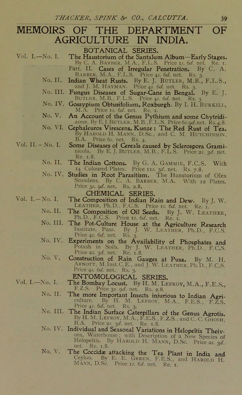 MEMOIRS OF THE DEPARTMENT OF AGRICULTURE IN INDIA. Vol. I.—No. I. No. II. No. III. No. IV. No. V. No. VI. Vol. II.-No. I. No. II. No. IV. Vol. I.-No. I. No. II. No. III. No. IV. No. V. Vol. I.—No. I. No. II. No. III. No. IV. No. V. BOTANICAL SERIES. The Haustorium of the Santalum Album—Early Stages. By C. A. B.vkber, M.A., F.1..S. Price is. 6d. net. Re. i. Part. II. Cases of Irregular Penetration. By C. A. B.\uber, M.A., F.L.S. Price+r. 6d. net. Ks. 3. Indian Wheat Rusts. By E. J. Butler, M.B., F.L.S., and J. M. Hay.m.^n. Price 41. 6d, net. Rs. 3. Fungus Diseases of Sugar-Cane in Bengal. By E. J. Butler, M.B., F.L.S. Price 4.1. 6d. net. Rs. 3. Gossypium Obtusifolium, Roxburgh. By I. H.Burkill, Price u. 6d. net. Re. i. An Account of the Genus Pythium and some Chytridi- acete. By E. J. Butler , M. B., 1'. 1.. S. Price 6r. gd. net. R.s. 4.8. Cephaleuros Virescens, Kunze : The Red Rust of Tea. By Harold H. M.ann, D.Sc., and C. M. Hutchinson, B.A. Price 6r. net. Rs. 4. Some Diseases of Cereals caused by Sclerospora Grami- nicola. By E. J. Buti.er, M.B., F.L.S. Price 2s. ■id. net. Re. r.8. The Indian Cottons. By G. A. Gammie, F.C.S. With 14 Coloured Plates. Price itr. -^d. net. Rs. 7.8. Studies in Root Parasitism. The Hanstorium of Olex Scandens. By C. A. Barber, M.A. U'ith 12 Plates. Price y. gd. net. Rs. 2.8. CHEMICAL SERIES. The Composition of Indian Rain and Dew. By J. W. Leather, Ph.D., F.C.S. Price ir. 6d. net. Re. i. The Composition of Oil Seeds. By T. \V. Leather, Ph.D., F.C.S. Price u. 6d. net. Re. i. The Pot-Culture House at the Agriculture Research Institute, Pusa. By J. \V. Leather, Ph.D., F.C.S. Price 4T. 6d. net. Rs. 3. Experiments on the Availability of Phosphates and Potash in Soils. By J. W. Leather, Ph.D., F.C.S. Price 2s. 3d. net. Re. 1.8. Construction of Rain Gauges at Pusa. By M. H. Arnott, M.Inst.C.E., and J. W. Le.ather, Ph.D., F^.C.-S. Price 4J. 6d. net. Rs. 3. ENTOMOLOGICAL SERIES. The Bombay Locust. By H. M. Lefroy, M.A., F.E.S. F.Z.S. Price 3T. grf. net. Rs. 2.8. ’ The more Important Insects injurious to Indian Agri- culture. By H. M. Lefroy, M.A., F.E.S., F.Z.S. Price 4s. 6d. net. Rs. 3. The Indian Surface Caterpillars of the Genus Agrotis By H. M. Lefroy, M.A., F.E,S., F.Z.S., andC. C. Ghosh B.A. Price 21. 311'. net. Re. i.8. Individual and Seasonal Variations in Helopeltis Theiv- ora, Waterhouse ; with Description of a New Species of Helopeltis. By Harold H. Mann, D.Sc. Price 2r id net. Re. 1.8. ' The Coccid« attacking the Tea Plant in India and Ceylon. By F., E. Grekn, F'.E.S. , and Harold H. Mann, D.Sc. Price is. 6d. net. Re. i.