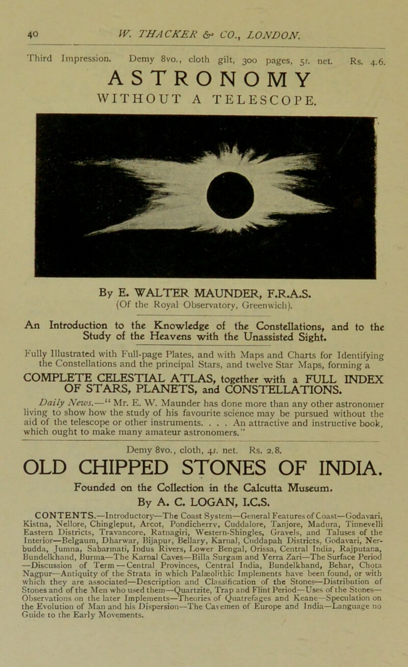 Third Impression. Demy 8vo., cloth gilt, 300 pages, $s. net. Rs. 4.6. ASTRONOMY WITHOUT A TELESCOPE. By E. WALTER MAUNDER, F.R.A.S. (Of the Royal Observatory, Greenwich). An Introduction to the Knowledge of the Constellations, and to the Study of the Heavens with the Unassisted Sight. Fully Illustrated w'ith Full-page Plates, and with Maps and Charts for Identifying the Constellations and the principal Stars, and twelve Star Maps, forming a COMPLETE CELESTIAL ATLAS, together with a FULL INDEX OF STARS, PLANETS, and CONSTELLATIONS. Daily News.—“ Mr. E. W. Maunder has done more than any other astronomer living to show how the study of his favourite science may be pursued without the aid of the telescope or other instruments. . . . .\n attractive and instructive book, which ought to make many amateur astronomers. ” Demy 8vo., cloth, 4J. net. Rs. 2.8. OLD CHIPPED STONES OF INDIA. Founded on the Collection in the Calcutta Museum. By A. C. LOGAN, I.C.S. CONTENTS.—Introductory—The Coast System—General Feaiure.s of Coast—Godavari, Kistna, Nellore, Chlngleput, Arcot, Pondicherrv, Cuddalore, Tanjore, Madura, Tinnevelli Eastern Districts, Travancore, Ratnagiri, Western-Shingles, Gravels, and Taluses of the Interior—Belgaum, Dharwar, Bijapur, Bellary, Kama), Citddapah Districts, Godavari, Ner- budda, Jumna, Sabarinati, Indus Rivers, Lower Bengal, Orissa, Central India, Rajputana, Bundelkhand, Burma—The Karnal Caves—Billa Surgam and Yerra Zari—The Surface Period —Discussion of Term — Central Provinces, Central India, Bundelkhand, Behar, Choia Nagpur—Antiquity of the Strata in which PalaoUthic Implements have been found, or with which they are associated—Description and Clnssihcation of the Stones—Distribution of Stones and of the Men who used them—Quartzite, Trap and Flint Period—Uses of the Stones— Observations on the later Implements—Theories of Qiiatrefages and Keane—Speculation on the Evolution of Man and hi.s Dispersion—The Cavemen of Europe and India—Language no Guide to the Early Movements.