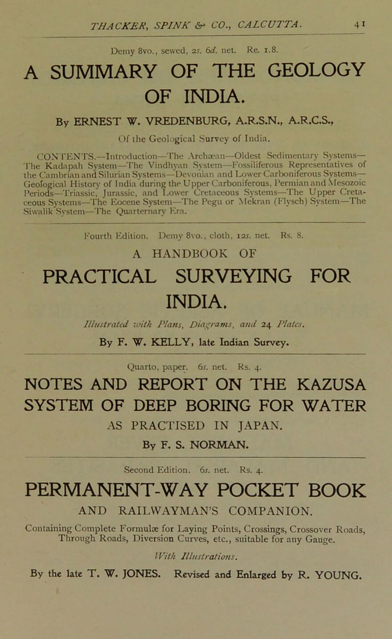 Demy 8vo., sewed, 2s. 6d, net. Re. 1.8. A SUMMARY OF THE GEOLOGY OF INDIA. By ERNEST W. VREDENBURG, A.R.S.N., A.R.C.S., Of the Geological Survey of India. CON TENTS.—Introduction—The .\rchwan—Oldest Sedimentary Systems— 'I'he Kadapah System—The Vindhyan System—Eossiliferous Representatives of the Cambrian and Silurian Systems—Devonian and Lower Carlx)niferotis Systems— Geological History of India during the Upper Carboniferous, I’ermian and Mesozoic Periods—Triassic, Jurassic, and Lower Cretaceous Systems—The Upper Creta- ceous Systems—The Eocene System—The Pegu or Mekran (Flysch) System—The Siwalik System—The Quarternary' Era. Fourth Edition. Demy 8vo., cloth, 12s. net. Rs. 8. A HANDBOOK OF PRACTICAL SURVEYING FOR INDIA. lllustratid with Plans, Diagrams, and 24 Plates. By F. W. KELLYi late Indian Survey. Quarto, paper. 6s. net. Rs. 4. NOTES AND REPORT ON THE KAZUSA SYSTEM OF DEEP BORING FOR WATER AS PRACTISED IN JAPAN. By F, S. NORMAN. Second Edition. 6s. net. Rs. 4. PERMANENT-WAY POCKET BOOK AND RAILWAYMAN’S COMPANION. Containing Complete Formulae for Laying Points, Crossings, Crossover Roads, Through Roads, Diversion Curves, etc., suitable for any Gauge. I Pith Illustrations. By the late T. W. JONES. Revised and Enlarged by R. YOUNG.