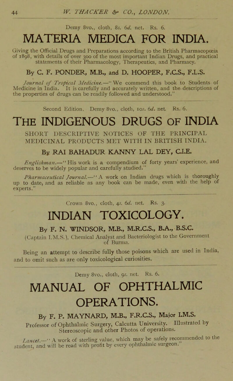 Demy 8vo., cloth, 8^. 6a'. net. Rs. 6. MATERIA MEDICA FOR INDIA. Giving the Official Drugs and Preparations according to the British Pharmacopoeia of 1898, with details of over 300 of the most important Indian Drugs, and practical statements of their Pharmacology, Therapeutics, and Pharmacy. By C. F. PONDER, M.B., and D. HOOPER, F.C.S., F.L.S. Journal of Tropical Medicine.—“ We commend this book to Students of Medicine in India. It is carefully and accurately written, and the descriptions of the properties of drugs can be readily followed and understood.” Second Edition. Demy 8vo., cloth, tot. 6</. net. Rs. 6. The INDIGENOUS DRUGS of INDIA SHORT DESCRIPTIVE NOTICES OF THE PRINCIPAL MEDICINAL PRODUCTS MET WITH IN BRITISH INDIA. By RAI BAHADUR KANNY LAL DEY, C.I.E. Englishman.—“ His work is a compendium of forty years' e.xperience, and deserves to be widely popular and carefully studied. Pharmaceutical Journal.— \ work on Indian drugs which is thoroughly up to date, and as reliable as any book can be made, even with the help of experts.” Crown 8vo., cloth, 45. (>d. net. Rs. 3. INDIAN TOXICOLOGY. By F. N, W4DSOR, MJB., M.R.C.S., BA.., B.S.C. (Captain I.M.S.), Chemical .Analyst and Bacteriologist to the Government of Bunna. Being an attempt to describe fully those poisons which are used in India, and to omit such as are only toxicological curiosities. Demy 8vo., cloth, pr. net. Rs. 6. MANUAL OF OPHTHALMIC OPERATIONS. By F. P. MAYNARD, M.B., F.R.C.S., Major I.M.S. Professor of Ophthalmic Surgery, Calcutta University. Illustrated by Stereoscopic and other Photos of operations. I ancet.— .4 work of sterling value, which may be safely recommended to the student, and will be read with profit by every ophthalmic surgeon.