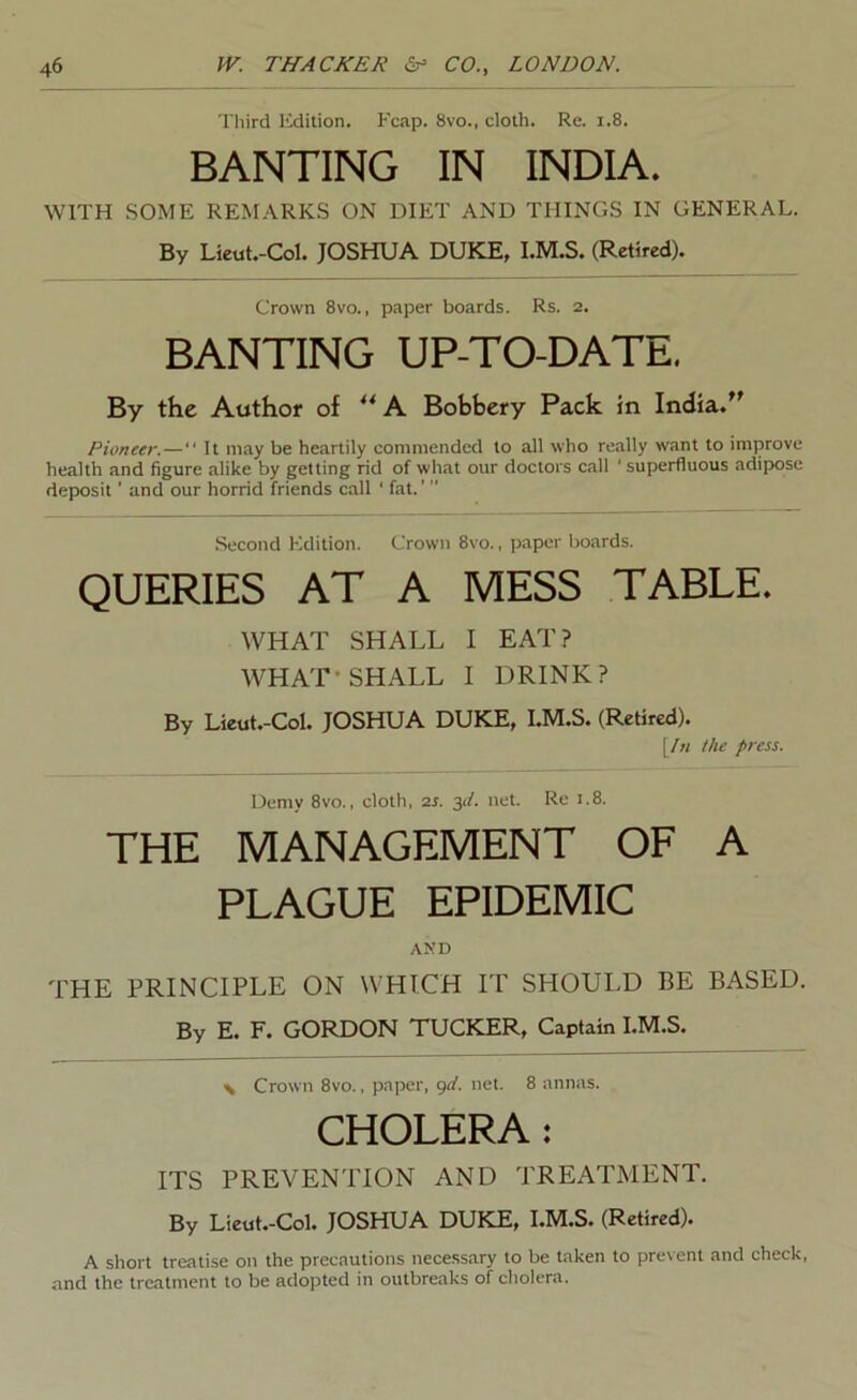 Third Edition. Fcap. 8vo., cloth. Re. i.8. BANTING IN INDIA. WITH SOME REMARKS ON DIET AND THINGS IN GENERAL. By Lieut.-Col. JOSHUA DUKE, l.M.S. (Retired). Crown 8vo., paper boards. Rs. 2. BANTING UP-TO-DATE, By the Author of h. Bobbery Pack in India.'' Pioneer.— It may be heartily commended to all who really want to improve health and figure alike by getting rid of what our doctors call ' superfluous adipose deposit ’ and our horrid friends call ' fat. .Second Edition. Crown 8vo., ]japer boards. QUERIES AT A MESS TABLE. WHAT SHALL I EAT? WHAT* SHALL I DRINK? By Lieut.-Col. JOSHUA DUKE, l.M.S. (Retired). [/« the press. Demy 8vo., cloth, zs. 31/. net. Re 1.8. THE MANAGEMENT OF A PLAGUE EPIDEMIC AND THE PRINCIPLE ON WHICH IT SHOULD BE BASED. By E. F. GORDON TUCKER, Captain l.M.S. \ Crown 8vo., paper, <)d. net. 8 annas. CHOLERA: ITS PREVENTION AND TREATMENT. By Lieut.-Col. JOSHUA DUKE, l.M.S. (Retired). A short treatise on the precautions necess.ary to be taken to prevent and check, and the treatment to be adopted in outbreaks of cholera.
