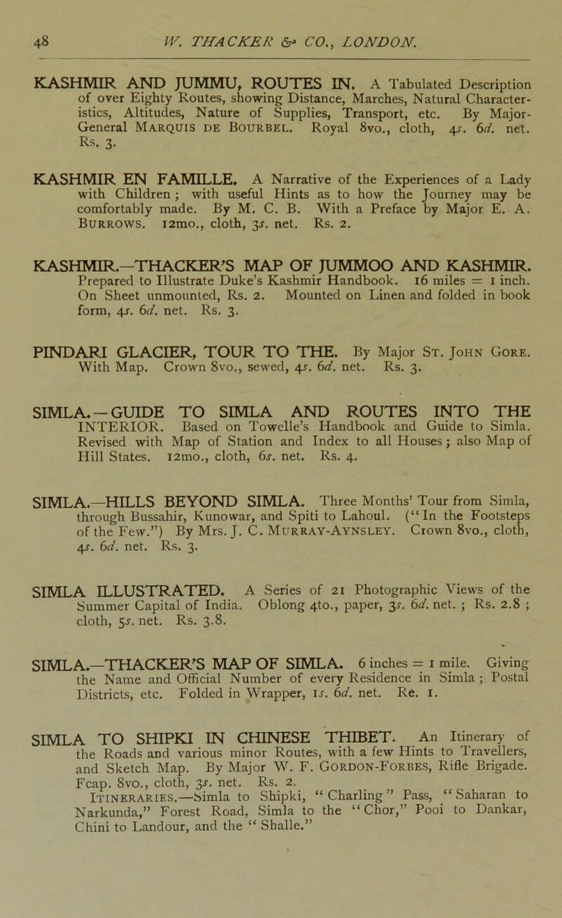 KASHMIR AND JUMMU, ROUTES IN. A Tabulated Description of over Eighty Routes, showing Distance, Marches, Natural Character- istics, Altitudes, Nature of Supplies, Transport, etc. By Major- General Marquis de Bourbel. Royal 8vo., cloth, 4s. 6L net. Rs. 3. KASHMIR EN FAMILLE, A Narrative of the Experiences of a Lady with Children ; with useful Hints as to how the Journey may be comfortably made. By M. C. B. With a Preface by Major E. A. Burrows. i2mo., cloth, y. net. Rs. 2. KASHMIR.—THACKER'S MAP OF JUMMOO AND KASHMIR. Prepared to Illustrate Duke’s Kashmir Handbook. 16 miles = i inch. On Sheet unmounted, Rs. 2. Mounted on Linen and folded in book form, 4J. 6L. net. Rs. 3. PINDARI GLACIER, TOUR TO THE. By Major St. John Gore. With Map. Crown 8vo., sewed, 4r. 6d. net. Rs. 3. SIMLA. —GUIDE TO SIMLA AND ROUTES INTO THE INTERIOR. Based on Towelle’s Handbook and Guide to Simla. Revised with Map of Station and Index to all Houses; also Map of Hill States. i2mo., cloth, 6s. net. Rs. 4. SIMLA.—HILLS BEYOND SIMLA. Three Months’ Tour from Simla, through Bussahir, Kunowar, and Spiti to Lahoul. (“In the Footsteps of the Few.”) By Mrs. J. C. Murray-Aynsley. Crown 8vo., cloth, 4s. 6d. net. Rs. 3. SIMLA ILLUSTRATED. A Series of 21 Photographic Views of the Summer Capital of India. Oblong 4to., paper, 3^. 6d. net. ; Rs. 2.8 ; cloth, y. net. Rs. 3.8. SIMLA.—THACKER'S MAP OF SIMLA. 6 inches = i mile. Giving the Name and Official Number of every Residence in Simla ; Postal Districts, etc. Folded in Wrapper, ir. 6d. net. Re. i. SIMLA TO SHIPKI IN CHINESE THIBET. An Itinerary of the Roads and various minor Routes, with a few Hints to Travellers, and Sketch Map. By Major W. F. Gordon-Forbes, Rifle Brigade. Fcap. 8vo., cloth, y. net. Rs. 2. Itineraries.—Simla to Shipki, “Charling” Pass, “Saharan to Narkunda,” Forest Road, Simla to the “Chor,” Pool to D.ankar, Chini to Landour, and the “ Sballe.”