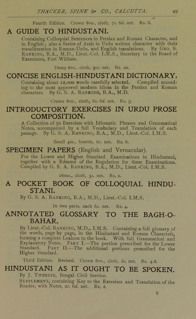 Fourth Edition. Crown 8vo., cloth, 6d. net. Rs. 6. A GUIDE TO HINDUSTANI. Containing Colloquial Sentences in Persian and Roman Character, and in English ; also a Series of Arzis in Urdu written character with their transliteration in Roman-Urdu, and English translations. By Geo. S. Ranking, B.A., M.D., Lieut.-Col. I.M.S., Secretary to the Board of Examiners, Fort William. Demy 8vo., cloth, y>s. net. Rs. 20. CONCISE ENGLISH-HINDUSTANI DICTIONARY. Containing about 12,000 words carefully selected. Compiled accord- ing to the most approved modern idiom in the Persian and Roman characters. By G. S. A. Ranking, B.A., M.D. Crown 8vo., cloth, 6s. 6d. net. Rs. 5. INTRODUCTORY EXERCISES IN URDU PROSE COMPOSITION. A Collection of 50 Exercises with Idiomatic Phrases and Grammatical Notes, accompanied by a full Vocabulary and Translation of each passage. By G. S. A. Ranking, B.A., M.D., Lieut.-Col. I.M.S. Small 4to., boards, 6s. net. Rs. 6. SPECIMEN PAPERS (English and Vernacular). For the Lower and Higher Standard Examinations in Hindustani, together wth a R&ume of the Regulation for these Examinations. Compiled by G. S. A. Ranking, B.A., M.D., Lieut.-Col. I.M.S. i6mo., cloth, 3r. net. Rs. 2. A POCKET BOOK OF COLLOQUIAL HINDU- STANI. By G. S. A. Ranking, B.A., M.D., Lieut.-Col. I.M.S. In two parts, each 6s. net. Rs. 4. ANNOTATED GLOSSARY TO THE BAGH-O- BAHAR. By Lieut.-Col. Ranking, M.D., I.M.S. Containing a full glossary of the words, page by page, in the Hindustani and Roman Characters, forming a complete Lexicon to the book. With full Grammatical and Explanatory Notes. Part I.—The portion prescribed for the Lower Standard. Part II.—The additional portions prescribed for the Higher Standard. Third Edition. Revised. Crown 8vo., cloth, 6s. net. Rs. 4.8. HINDUSTANI AS IT OUGHT TO BE SPOKEN. By J. Tweedie, Bengal Civil Service. Supplement, containing Key to the Exercises and Translation of the Reader, with Notes, 2s. 6d. net. Rs. 2. E