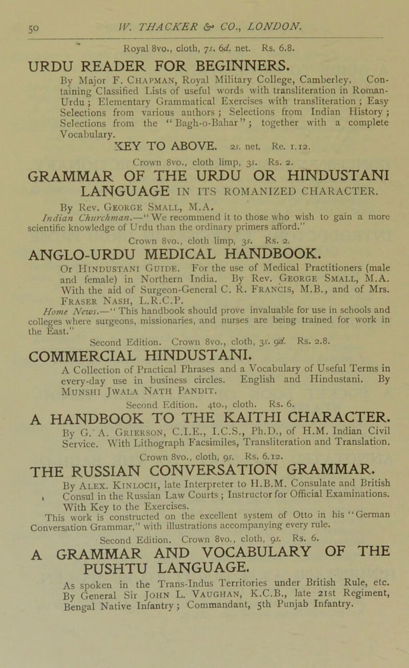 Royal 8vo., cloth, yj. bd. net. Rs. 6.8. URDU READER FOR BEGINNERS. By Major F. Chapman, Royal Military College, Camberley. Con- taining Classified Lists of useful words with transliteration in Roman- Urdu ; Elementary Grammatical Exercises with transliteration ; Easy Selections from various authors; Selections from Indian History; Selections from the “ Bagh-o-Bahar ”; together with a complete Vocabulary. ICEY TO ABOVE, •zs. net. Re. 1.12. Crown 8vo., cloth limp, 3^. Rs. 2. GRAMMAR OF THE URDU OR HINDUSTANI LANGUAGE in its Romanized character. By Rev. George Smali., M.A. Indian Churc/man.—“ We recommend it to those who wish to gain a more scientific knowledge of Urdu than the ordinary primers afford. Crown 8vo., cloth limp, 3^. Rs. 2. ANGLO-URDU MEDICAL HANDBOOK. Or Hindustani Guide. For the use of Medical Practitioners (male and female) in Northern India. By Rev. George Small, M.A. With the aid of Surgeon-General C. R. Francis, M.B., and of Mrs. Fraser Nash, L.R.C.P. Ho?ne News.—“ This handbook should prove invaluable for use in schools and colleges where surgeons, missionaries, and nurses are being trained for work in the East. Second Edition. Crown 8vo., cloth, 3L grf. Rs. 2.8. COMMERCIAL HINDUSTANI. A Collection of Practical Phrases and a Vocabulary of Useful Terms in every-day use in business circles. English and Hindustani. By Munshi Jwala Nath Pandit. Second Edition. 410., cloth. Rs. 6. A HANDBOOK TO THE KAITHI CHARACTER. By G.'A. Grierson, C.I.E., I.C.S., Ph.D., of H.M. Indian Civil Service. With Lithograph Facsimiles, Transliteration and Translation. Crown 8VO., cloth, gr. Rs. 6.12. THE RUSSIAN CONVERSATION GRAMMAR. By Alex. KinloCH, late Interpreter to H.B.M. Consulate and British I Consul in the Russian Law Courts; Instructor for Official Examinations. With Key to the Exercises. This work is constructed on the excellent system of Otto in his “German Conversation Grammar, with illustrations accompanying every rule. Second Edition. Crown 8vo., cloth, gs. Rs. 6. A GRAMMAR AND VOCABULARY OF THE PUSHTU LANGUAGE, As spoken in the Trans-Indus Territories under British Rule, etc. By General Sir John L. Vaughan, K.C.B., late 21st Regiment, Bengal Native Infantry; Commandant, 5th Punjab Infantry.