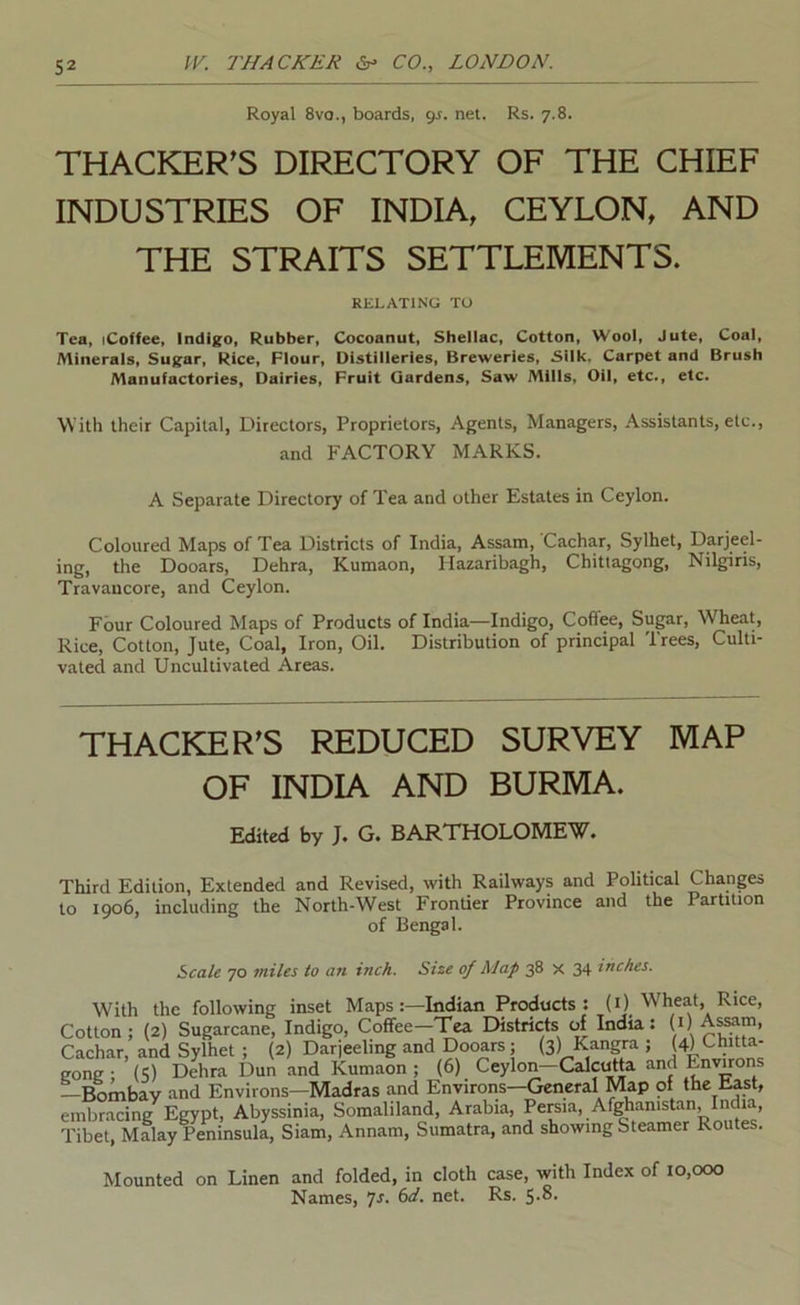 Royal 8va., boards, gs. net. Rs. 7.8. THACKER^S DIRECTORY OF THE CHIEF INDUSTRIES OF INDIA, CEYLON, AND THE STRAITS SETTLEMENTS. RELATING TO Tea, (Coffee, Indigo, Rubber, Cocoanut, Shellac, Cotton, Wool, Jute, Coal, Alinerals, Sugar, Rice, Flour, Distilleries, Breweries, Silk. Carpet and Brush Manufactories, Dairies, Fruit Gardens, Saw Mills, Oil, etc., etc. With their Capital, Directors, Proprietors, Agents, Managers, Assistants, etc., and FACTORY MARKS. A Separate Directory of Tea and other Estates in Ceylon. Coloured Maps of Tea Districts of India, Assam, Cachar, Sylhet, Darjeel- ing, the Dooars, Dehra, Kumaon, Hazaribagh, Chittagong, Nilgiris, Travancore, and Ceylon. Four Coloured Maps of Products of India—Indigo, Coffee, Sugar, Wheat, Rice, Cotton, Jute, Coal, Iron, Oil. Distribution of principal Trees, Culti- vated and Uncultivated Areas. THACKER’S REDUCED SURVEY MAP OF INDIA AND BURMA. Edited by J* G* BARTHOLOIVIEW* Third Edition, Extended and Revised, with Railways and Political Changes to 1006, including the North-West Frontier Province and the Partition of Bengal. Scale 70 miles to an inch. Size of Map 38 X 34 inches. With the following inset Maps:—Indian Products; (i) Wheat, Rice, Cotton; (2) Sugarcane, Indigo, Coffee-Tea Districts of India: (i) As^m, Cachar, and Sylhet ; (2) Darjeeling and Dooars; (3) Kangra ; (4) Chitta- gong ; (5) Dehra Dun and Kumaon ; (6) Ceylon-Calcutta and Environs —Bombay and Environs—Madras and Enviroiis—General Map of the East, embracing Egypt, Abyssinia, Somaliland, Arabia, Pereia, Af]^anistan, India, Tibet, Malay Peninsula, Siam, Annam, Sumatra, and showing Steamer Routes. Mounted on Linen and folded, in cloth case, with Index of 10,000 Names, 6d, net. Rs.