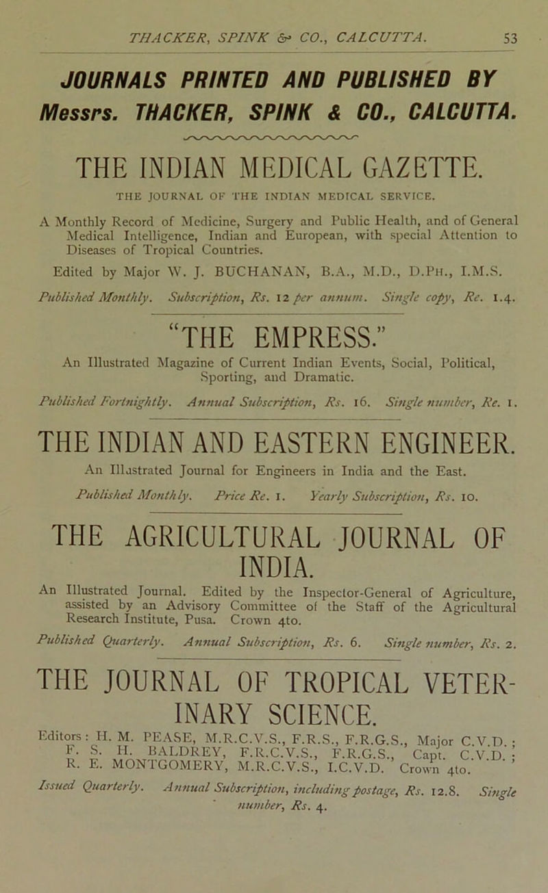 JOURHAIS PRINTED AND PUBLISHED BY Messrs. THACKER, SPINK & CD., CALCUTTA. THE INDIAN MEDICAL GAZETTE. THE JOURNAL OF THE INDIAN MEDICAL SERVICE. A Monthly Record of Medicine, Surgery and Public Health, and of General Medical Intelligence, Indian and European, with special Attention to Diseases of Tropical Countries. Edited by Major W. J. BUCHANAN, B.A., M.D., D.Pii., I.M.S. Published Alonthly. Subscription, Rs. 12 per annum. Single copy. Re. 1.4. “THE EMPRESS.” An Illustrated Magazine of Current Indian Events, Social, Political, .Sporting, and Dramatic. Published Fortnightly. Annual Subscription, Rs. 16. Single number. Re. l. THE INDIAN AND EASTERN ENGINEER. An Illustrated Journal for Engineers in India and the East. Published Monthly. Price Re. l. Yearly Subscription, Rs. 10. THE AGRICULTURAL JOURNAL OF INDIA. An Illustrated Journal. Edited by the Inspector-General of Agriculture, assisted by an Advisory Committee of the Staff of the Agricultural Research Institute, Pusa. Crown 4to. Published Quarterly. Annual Subscription, Rs. 6. Single number, Rs. 1. THE JOURNAL OF TROPICAL VETER- INARY SCIENCE. Editors: H. M. PEASE, M.R.C.V.S., F.R.S., F.R.G.S., Major C.V.D. • L L F-R-C.V.S., F.R.G.S., Capt. C.V.D. R. E. MONTGOMERY, M.R.C.V.S., I.C.V.D. Crown 4to Issued Quarterly. Annual Subscription, mcludisigpostage, Rs. 12.8. number, Rs. 4. Single