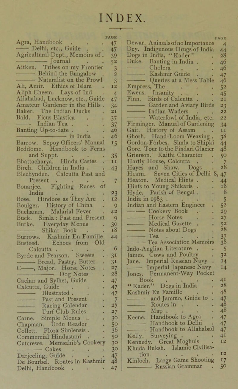 INDEX. PACE Agra, Handbook . . *47 Delhi, etc.. Guide . . 47 Agricultural Dept., Memoirs of . 39 Journal . . 52 Aitken. Tribes on my Frontier 3 Behind the Bungalow . 2 Naturalist on the Prowl 3 Ali, Amir. Ethics of Islam . 12 Aliph Cheem. Lays of Ind . 4 Allahabad, Lucknow, etc.. Guide 47 Amateur Gardener in the Hills . 34 Baker. The Indian Ducks . 2t Bald. Ficus Elastica . . 37 Indian Tea . . -37 Banting Up-to-date . . .46 in India . 46 Barrow. Sepoy Officers’Manual 15 Beddome. Handbook to Ferns and Suppt. . . -35 Rhattacharj'a. Hindu Castes . 11 Birch. Children in India . . 43 Blechynden. Calcutta Past and Present .... 7 Bonarjee. Fighting Races of India . . . -23 Bose. Hindoos as They Are . 12 Boulger. History of China . 9 Buchanan. Malarial Fever . 42 Buck. Simla : Past and Present 9 Burke. Everyday Menus . 30 Shikar Book . .18 Burrows. Kashmir En Famille 44 Busteed. Echoes from Old Calcutta .... 6 Byrde and Pearson. Sweets . 31 Bread, Pastry, Butter . 31 C , Major. Horse Notes . 27 Dog Notes . 28 Cachar and Sylhet, Guide . 47 Calcutta, Guide . . -47 Illustrated . . .47 Past and Present . 7 Racing Calendar . 27 Turf Club Rules . 27 Caine. Simple Menus . . 30 Chapman. Urdu Reader . 50 Collett. Flora Simlensis. . 36 Commercial Hindustani . . 5° Cutcrewe. Memsahib’s Cookery 30 Cakes . . -30 Darjeeling, Guide . . . 47 De Bourbel. Routes in Kashmir 48 Delhi, Handbook . . -47 Dewar. Animalsofnoimportance 4 Dey. Indigenous Drugs of India 44 Dogs in India, “ Kader ” . 28 Duke. Banting in India . . 46 Cholera . . .46 Kashmir Guide . . 47 Queries at a Mess Table 46 Empress, The . . .52 Ewens. Insanity . . -45 Finn. Birds of Calcutta . . 21 Garden and Aviary Birds 23 Indian Waders . . 22 Waterfowl of India, etc. 22 Firminger. Manual of Gardening 34 Gait. History of Assam . . 11 Ghosh. Hand-Loom Weaving. 38 Gordon-Forbes. Simla to Shipki 44 Gore. Tour to the Pindari Glacier 48 Grierson. Kaithi Character . 50 Hartly House, Calcutta . . 7 Hayes and Shaw. Dogs . 28 Hearn. Seven Cities of Delhi 8, 47 Heaton. Medical Hints . . 44 Hints to Young Shikaris . .18 Hyde. Parish of Bengal . . 8 India in 1983 .... 5 Indian and Eastern Engineer . 52 Cookery Book . . 29 Horse Notes . . 27 Medical Gazette . . 52 Notes about Dogs . 28 Tea . . . .37 Tea .A-Ssociation Memoirs 38 Indo-Anglian Literature . . $ James. Cows and Poultry . 32 Jane. Imperial Russian Navy . 14 Imperial Japanese Navy 14 Jones. Permanent-Way Pocket Book . . . .41 “ Kader.” Dogs in India . 28 Kashmir En Famille . .48 and Jammo, Guide to . 47 Routes in . . .48 Map . . . .48 Keene. Handbook to Agra . 47 Handbook to Delhi . 47 Handbook to Allahabad 47 Kelly. Surveying . . .41 Kennedy. Great Moghuls . 12 Khuda Buksh. Islamic Civilisa- tion . . • . • Kinloch. Large Game Shooting 17 Russian Grammar . 5°
