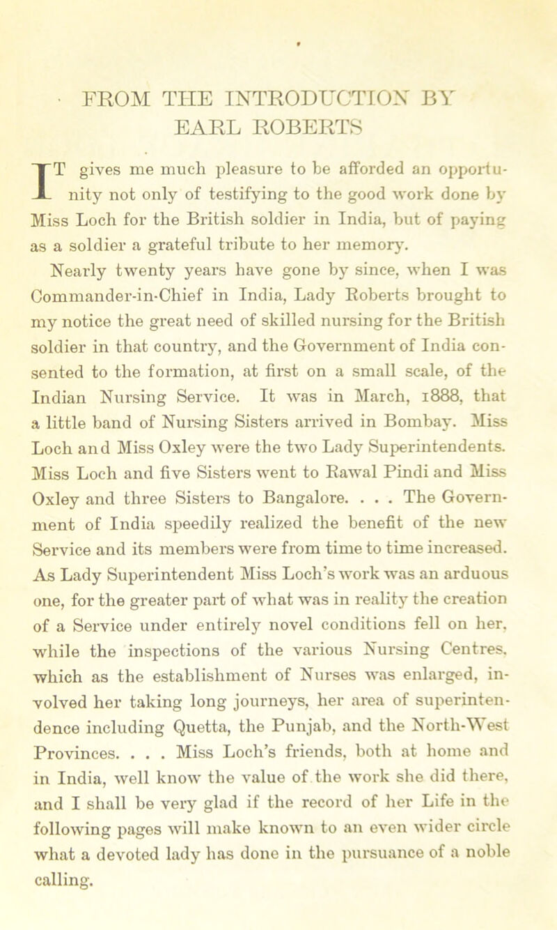 FROM THE INTRODUCTTOX BY EARL ROBERTS T gives me much pleasure to be afforded an opportu- nity not only of testifying to the good work done by Miss Loch for the British soldier in India, but of paying as a soldier a grateful tribute to her memorj’. Nearly twenty years have gone by since, when I was Commandei'-in-Chief in India, Lady Eoberts brought to my notice the gi-eat need of skilled nursing for the British soldier in that country, and the Government of India con- sented to the formation, at first on a small scale, of the Indian Nursing Service. It was in March, 1888, that a little band of Nursing Sisters arrived in Bombay. Miss Loch and Miss Oxley were the two Lady Superintendents. Miss Loch and five Sisters went to Eawal Pindi and Miss Oxley and three Sisters to Bangalore. . . . The Govern- ment of India speedily realized the benefit of the new Service and its members were from time to time increased. As Lady Superintendent Miss Loch’s work was an arduous one, for the greater part of what was in reality the creation of a Service under entirely novel conditions fell on her, while the inspections of the various Nursing Centres, which as the establishment of Nurses was enlarged, in- volved her taking long journeys, her area of superinten- dence including Quetta, the Punjab, and the North-West Provinces. . . . Miss Loch’s friends, both at home and in India, well know the value of the work she did there, and I shall be very glad if the record of her Life in the following pages will make known to an even wider circle what a devoted lady has done in the pursuance of a noble calling.