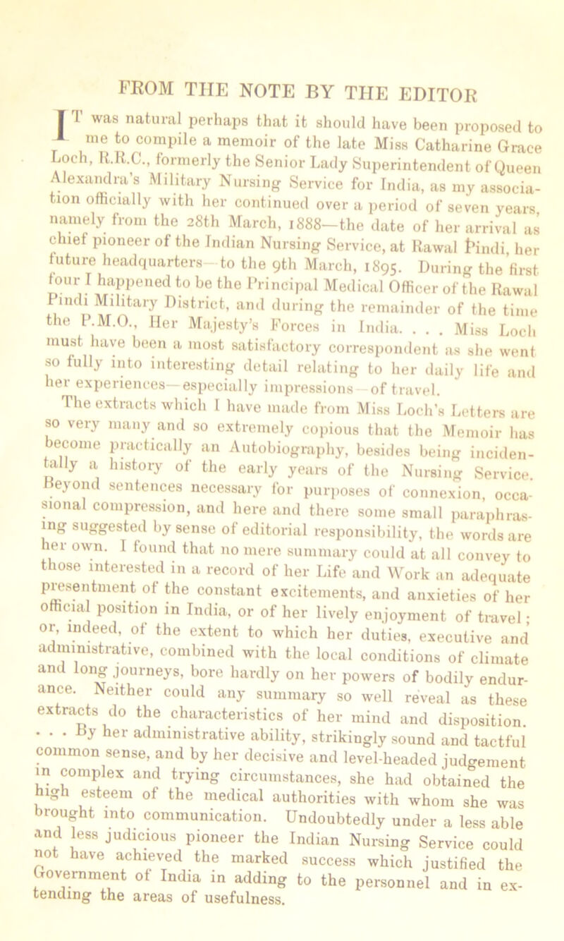 FEOM THE NOTE BY THE EDITOR I T was natural perhaps that it should have been proposed to * me to compile a memoir of the late Miss Catharine Grace Loch, R.R.C., formerly the Senior Lady Superintendent of Queen Alexandra’s Military Nursing Service for India, as my associa- tion ofticially with her continued over a period of seven years namely from the 28th March, 1888-the date of her arrival as chief pioneer of the Indian Nursing Service, at Rawai I’indi her future headquarters-to the 9th March, 1895. During the first four I happened to be the Principal Medical Officer of the Rawal Pindi Military District, and during the remainder of the time the P.M.O., Her Majesty’s Forces in India. . . . Miss Loch must have been a most satisfactory correspondent as she went so fully into interesting detail relating to her daily life and her experiences—especially impressions of travel. The extracts which 1 have made from Miss Loch’s Letters are so very many and so extremely copious that the Memoir has ecome jiractically an Autobiography, besides being iiiciden- Lilly a history of the early years of the Nursing Service Reyond sentences necessary for purposes of connexion, occa- sional compression, and here and there some small paraphras- ing suggested by sense of editorial responsibility, the words are her own. I found that no mere summary could at all convey to those interested in a record of her Life and Work an adequate presentment of the constant excitements, and anxieties of her official position in India, or of her lively enjoyment of travel • or, indeed, of the extent to which her duties, executive and administrative, combined with the local conditions of climate and long journeys, bore hardly on her powers of bodily endur- ance. Neither could any summary so well reveal as these extracts do the characteristics of her mind and disposition. • • • y her administrative ability, strikingly sound and tactful common sense, and by her decisive and level-headed judgement m complex and trying circumstances, she had obtained the high esteem of the medical authorities with whom she was brought into communication. Undoubtedly under a less able and kss judicious pioneer the Indian Nursing Service could not have achieved the marked .success which justified the Government of India in adding to the personnel and in ex- tending the areas of usefulness.