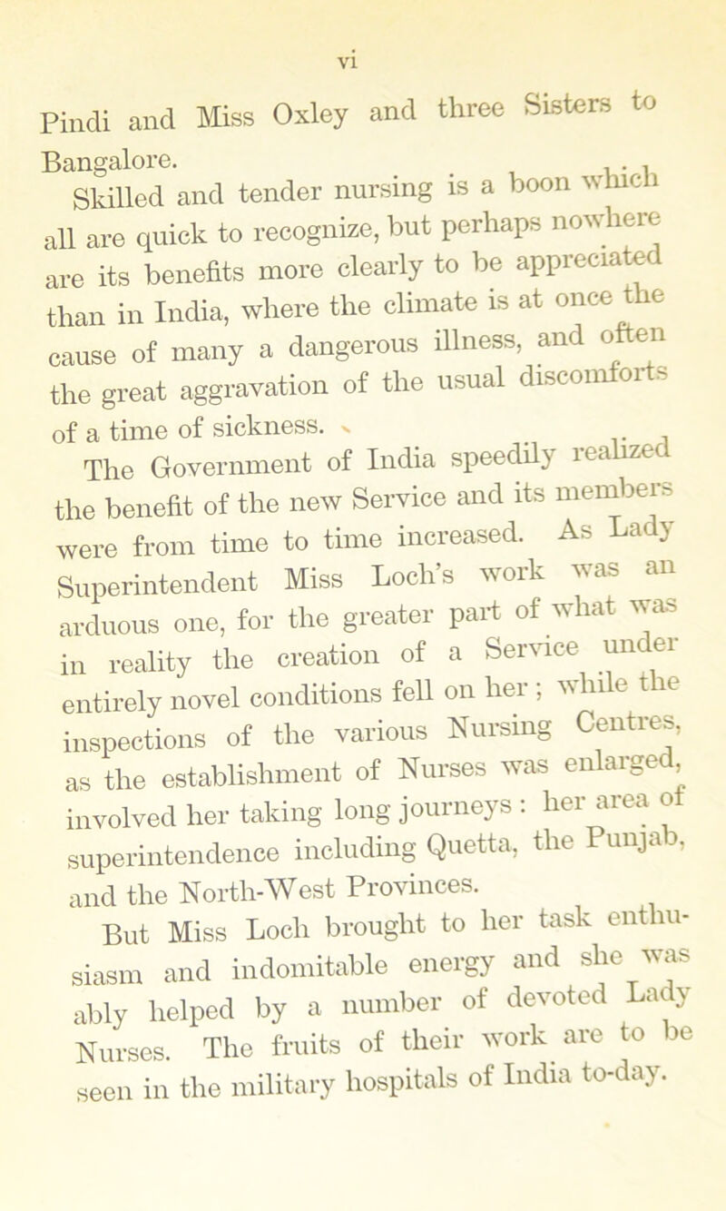 Pilidl and Miss Oxley and three Sisters to Bangalore. . Skilled and tender nursing is a boon which all are quick to recognize, but perhaps nowhere are its benefits more clearly to be appreciated than in India, where the climate is at on<=e the cause of many a dangerous Ulness, and often the gi-eat aggravation of the usual discomforts of a time of sickness. ^ ^ The Government of India speeddy lea the benefit of the new Service and its meinbers were from time to time increased. As La j Superintendent Miss Loch’s work was an arduous one. for the greater part of what was in reality the creation of a Senuce under entirely novel conditions fell on her ; while the inspections of the various Nursing Centres, as the establishment of Nurses was enlarge , involved her taking long journeys : her area ot superintendence including Quetta, the Punja 3, and the North-West Provinces. But Miss Loch brought to her task enthu- siasm and indomitable energy and she v as ably helped by a number of devoted La y Nurses. The fruits of their work are to be seen in the military hospitals of India to-day.