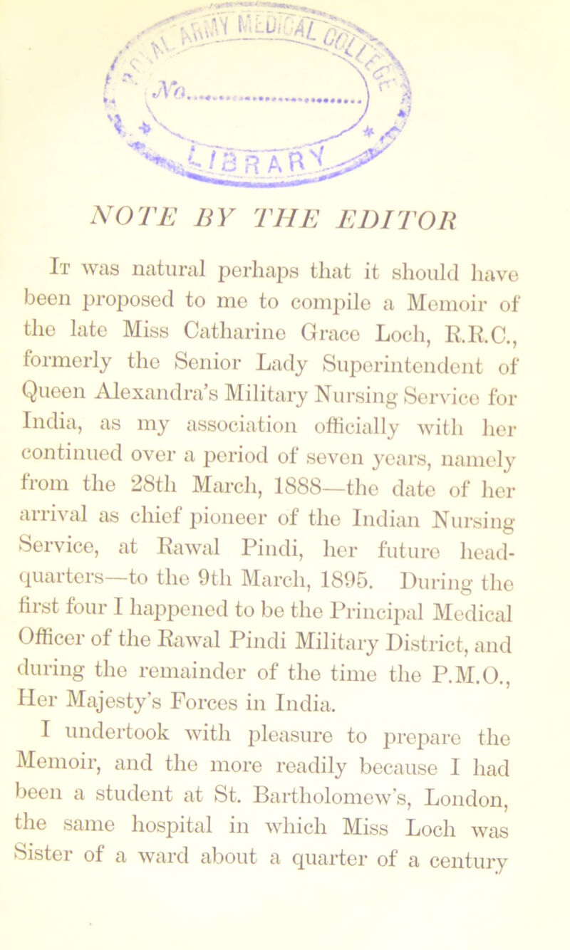 NOTE BY THE EDITOR It Wcis iicitui’cil 2^Grlicips tluit it should Iu^vg bGGii proposGd to niG to coiiipilo a Monioir of tliG lato Miss CathariiiG Graco Loch, RRC,, formorly tho Soiiior Lady SiiporintGiidGiit of QuGGii Aloxaiidra s Military Nursing Sorvico for India, as my association officially with her con tinned over a period of seven years, namely from the 28th March, 1888—the date of her arrival as chief pioneer of the Indian Nursing Service, at Eawal Pindi, her future head- (luarters—to the 9th March, 1895. During the hrst four I happened to be the Principal Medical Officer of the Eawal Pindi Military District, and during the remainder of the time the P.M.O., Her Majesty’s Forces in India. I undertook with pleasure to prepare the Memoir, and the more readily because I had been a student at St. Bartholomew's, London, the same hospital in which Miss Loch was Sister of a ward about a quarter of a century