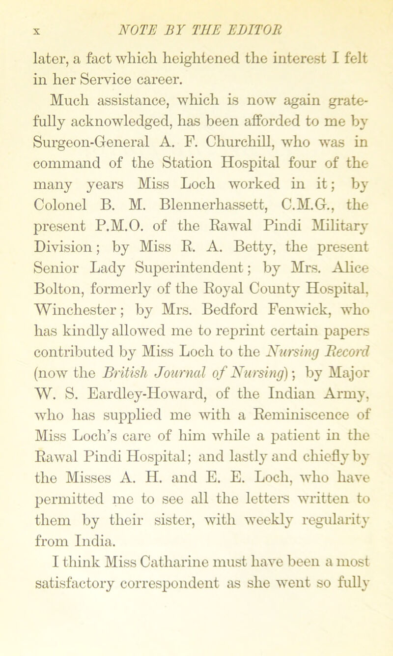 later, a fact which heightened the interest I felt in her Service career. Much assistance, which is now again grate- fully acknowledged, has been afforded to me by Surgeon-General A. F. Churchill, who was in command of the Station Hospital four of the many years Miss Loch worked in it; by Colonel B. M. Blennerhassett, C.M.G., the present P.M.O. of the Eawal Pindi Military Division; by Miss E. A. Betty, the present Senior Lady Superintendent; by Mrs. Alice Bolton, formerly of the Eoyal County Hospital, Winchester; by Mrs. Bedford Fenwick, who has kindly allowed me to reprmt ceidain papers contributed by Miss Loch to the Nursing Record (now the British Journal of Nursing) by Major W. S. Eardley-Howard, of the Indian Army, who has supplied me with a Eeminiscence of Miss Loch’s care of him while a patient in the Eawal Pindi Hospital; and lastl} and chiefly by the Misses A. H. and E. E. Loch, who have permitted me to see all the lettei-s written to them by their sister, with weekly regularity from India. I think Miss Catharine must have been a most satisfactory correspondent as she went so fully