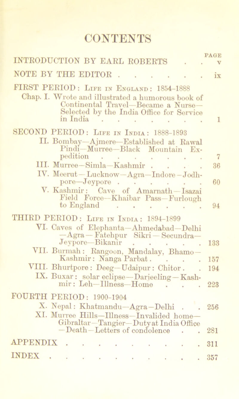 CONTENTS INTRODUCTION BY EARL ROBERTS NOTE BY THE EDITOR FIRST PERIOD: Life in England: 1854-1888 Chap. I. Wrote and illustrated a humorous book of Continental Travel—Became a Nurse— Selected by the India Office for Service in India SECOND PERIOD : Life in India : 1888-1893 II. Bombay—A.jmere—Established at Rawal Pindi—Murree—Black Mountain Ex- pedition III. Murree—Simla—Kashmir . . . . IV. Meerut — Lucknow—Agra—Indore - Jodh- pore—J eypore V. Kashmir: Cave of Amarnath - Isazai Field Force—Khaibar Pass—Furlough to England THIRD PERIOD : Life in India : 1894-1899 VI. Caves of Elephanta—Ahmedabad—Delhi —Agra — Fatehpur Sikri — Secundra— Jeypore—Bikanir VII. Burmah: Rangoon, Mandalay, Bhamo — Kashmir: Nanga Parbat.... VIII. Bhurtpore : Deeg—Udaipur : Chitor . IX. Buxar: solar eclipse—Darieeling —Kash- mir : Leh—Illness—Home FOURTH PERIOD: 1900-1904 X. Nepal: Khatmandu—Agra—Delhi . XI. Murree Hills—Illness—Invalided home— Gibraltar—Tangier—Duty at India Office — Death—Letters of condolence APPENDIX . INDEX . PAGE V ix 1 7 36 60 94 133 157 194 223 256 281 311 357