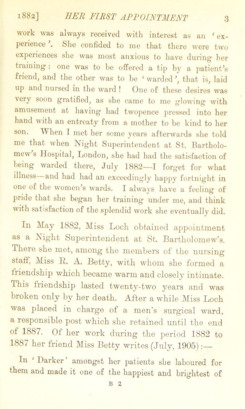 work was always received with interest as an ex- perience . She confided to me that there were two experiences she was most anxious to have during' her tiaining: one was to be offered a tip by a patient^’s friendj and the other was to be  warded that is, laid up and nursed in the wai'd ! One of these desires was very soon gratified, as she came to me glowing with amusement at having had twopence pressed into her hand with an entreaty from a mother to be kind to her son. When I met her some years afterwards she told me that when Night Superintendent at St. Bartholo- mew s Hospital, London, she had had the satisfaction of being warded there, July 1882—I forget for what illness and had had an exceedingly happy fortnight in one of the women’’s wards. I always have a feeling of pride that she began her training under me, and think with satisfaction of the splendid work she eventually did. In May 1882, Miss Loch obtained appointment as a Night Superintendent at St. Bartholomew’s. There she met, among the members of the nursing staff. Miss R. A. Betty, with whom she formed a friendship which became warm and closely intimate. This friendship lasted twenty-two years and was broken only by her death. After a while Miss Loch was placed in charge of a men’s surgical ward, a responsible post which she retained until the end of 1887. Of her work during the period 1882 to 1887 her friend Miss Betty writes (July, 1905) In  Barker amongst her patients she laboured for them and made it one of the happiest and brightest of B 2