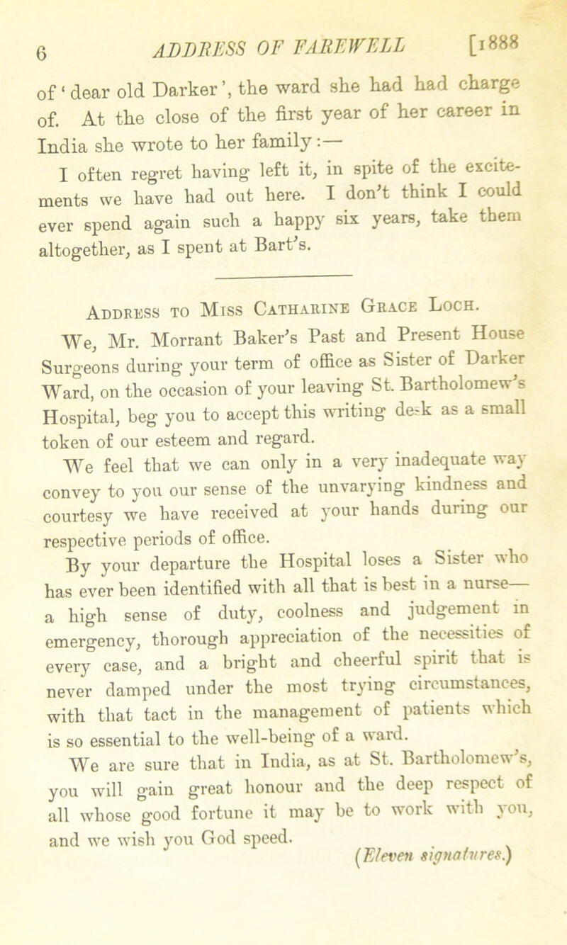 of ‘ dear old Darker’, the ward she had had charge of. At the close of the first year of her career in India she wrote to her family:— I often regret having left it, in spite of^ the excite- ments we have had out here. I don’t think I could ever spend again such a happy six years, take them altogether, as I spent at Bart s. Address to Miss Catharine Grace Loch. We, Mr. Morrant Baker’s Past and Present House Surgeons during your term of office as Sister of Darker Ward, on the occasion of your leaving St. Bartholomew’s Hospital, beg you to accept this writing de--k as a small token of our esteem and regard. We feel that we can only in a very inadequate way convey to you our sense of the unvarying kindness and coui’tesy we have received at your hands during our respective periods of office. By your departure the Hospital loses a Sister who has ever been identified with all that is best in a nurse a high sense of duty, coolness and judgement in emergency, thorough appreciation of the necessities of every case, and a bright and cheerful spirit that is never damped under the most trying circumstances, with that tact in the management of patients which is so essential to the well-being of a ward. We are sure that in India, as at St. Bartholomew’s, you will gain great honour and the deep respect of all whose good fortune it may be to work with you, and we wish you God speed. (Eleven signatures.)