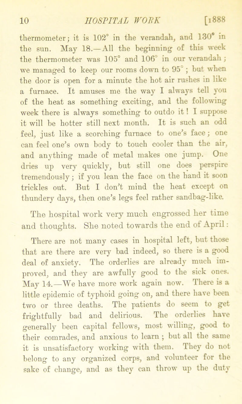 thermometer; it is 102° in the verandah, and 130“ in the sun. May 18.—All the beginning of this week the thermometer was 105° and 106° in our verandah; we managed to keep our rooms down to 95° ; but when the door is open for a minute the hot air rushes in like a furnace. It amuses me the way I always tell you of the heat as something exciting, and the follois'ing week there is always something to outdo it! I suppose it will be hotter still next month. It is such an odd feel, just like a scorching furnace to one^s face; one can feel one^s own body to touch cooler than the air, and anything made of metal makes one jump. One dries uj) very quickly, but still one does perspire tremendously; if you lean the face on the hand it soon trickles out. But I don^t mind the heat except on thundery days, then one’s legs feel rather sandbag-like. The hospital work very much engrossed her time and thoughts. She noted towards the end of April: There are not many cases in hospital left, but those that are there are very bad indeed, so there is a good deal of anxiety. The orderlies are ahead}’ much im- proved, and they are awfully good to the sick ones. May 14.—We have more work again now. There is a little epidemic of typhoid going on, and there have been two or three deaths. The patients do seem to get frightfully bad and delirious. The orderlies have generally been capital fellows, most willing, good to their comrades, and anxious to learn ; but all the same it is unsatisfactory working with them. They do not belong to any organized corps, and volunteer for the sake of change, and as they can throw up the duty
