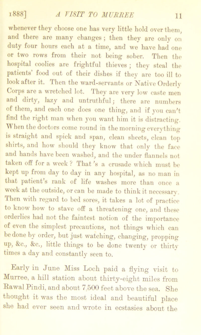 A VISIT TO MUlUiEE whenever they choose one has very little hold over them, and there are many changes ; then they are only on duty four hours each at a time, and we have had one or two rows from their not being sober. Then the hospital coolies are frightful thieves ; they steal the patients food out of their dishes if they are too ill to look after it. Then the ward-servants or Native Orderly Corps are a wretched lot. They are very low caste men and dirty, lazy and untruthful,* there are numbers of them, and each one does one thing, and if you canT find the right man when you want him it is distracting. When the doctors come round in the morninir everythin^’ IS straight and spick and sjian, clean sheets, clean top shirts, and how should they know that only the face and hands have been washed, and the under flannels not taken off for a week ? That ■’s a crusade which must be kept up from day to day in any hospital, as no man in that patient^s rank of life washes more than once a week at the outside, or can be made to think it necessary. Then with regard to bed sores, it takes a lot of practice to know how to stave off a tlu'eatening one, and these orderlies had not the faintest notion of the importance of even the simplest precautions, not things which can be done by order, but just watching, changing, propping up, &c., &c., little things to be done twenty or thirty times a day and constantly seen to. Early in June Miss Loch paid a flying visit to Murree, a hill station about thirty-eight miles from Eawal Pindi, and about 7h00 feet above the sea. She thought it was the most ideal and beautiful place she had ever seen and wrote in ecstasies about the