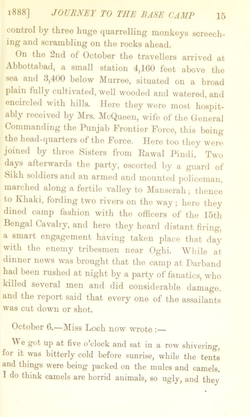 control by three huge quarrelling monkeys screech- ing and scrambling on the rocks ahead. On the 2nd of October the travellers arrived at Abbottabad, a small station 4,160 feet above the sea and 3,400 below Murree, situated on a broad plain fully cultivated, well wooded and watered, and encircled with hills. Here they were most hospit- ably received by Mrs. McQueen, wife of the General Commanding the Punjab Frontier Force, this being the head-quarters of the Force. Here too they were joined by three Sisters from Rawal Pindi. Two days afterwards the party, escorted by a guard of Sikh soldiers and an armed and mounted policeman, marched along a fertile valley to Manserah ; thence to Khaki, fording two rivers on the way; here they dined camp fashion with the officers of the 15th Bengal Cavalry, and here they heard distant firing, a smart engagement having taken place that day with the enemy tribesmen near Oghi. While at dinner news was brought that the camp at Darband had been rushed at night by a party of fanatics, who killed several men and did considerable damage, and the report said that every one of the assailants was cut down or shot. October 6.—Miss Loch now wrote :— M e got up at five oklock and sat in a row shivering, for it was bitterly cold before sunrise, while the tents and things were being packed on the mules and camels. I do think camels are horrid animals, so ugly, and they
