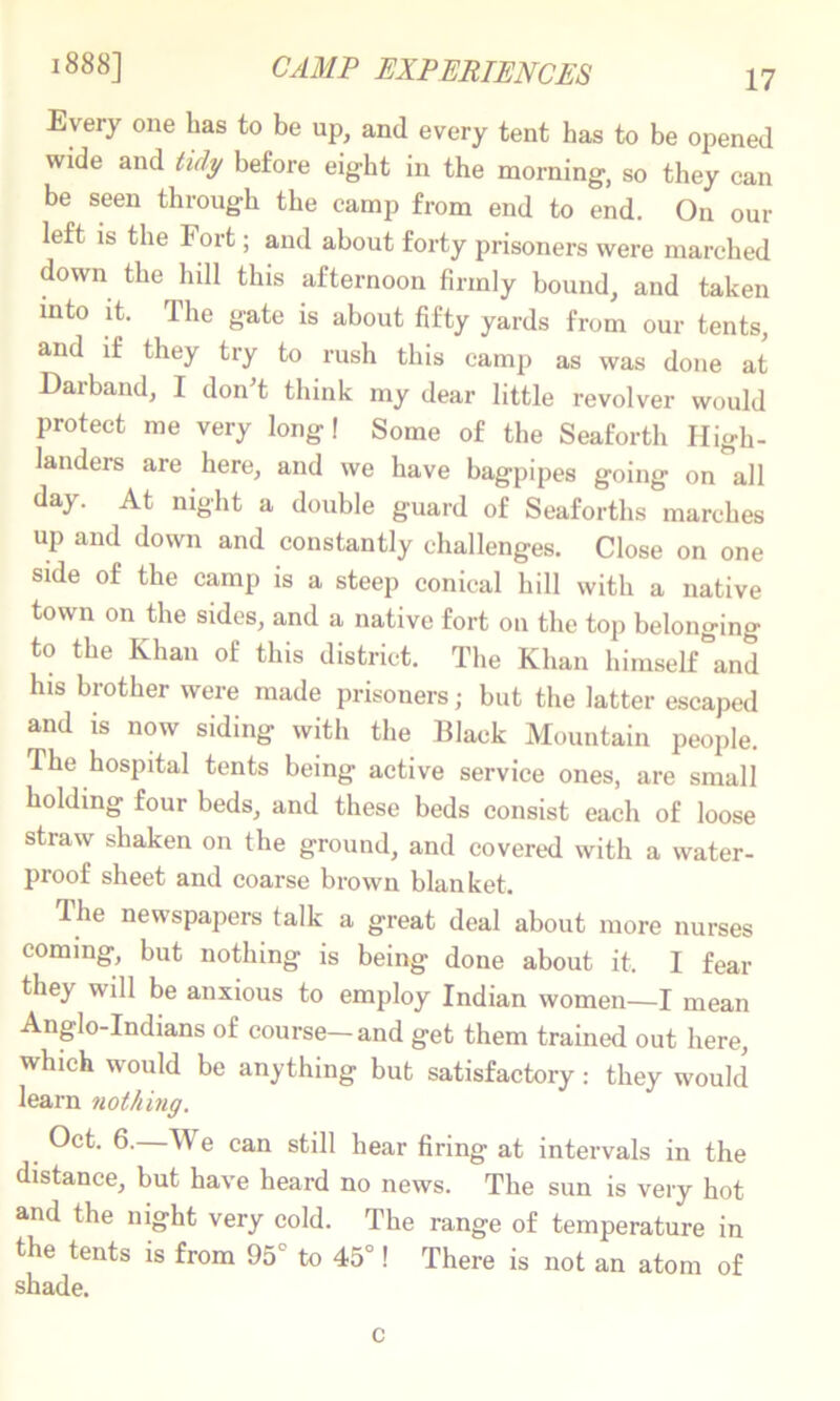 Every one has to be up, and every tent has to be opened wide and before eight in the morning, so they can be seen through the camp from end to end. On our left IS the Fort; and about forty prisoners were marched down the hill this afternoon firmly bound, and taken into it. The gate is about fifty yards from our tents, and if they try to rush this camp as was done at Darband, I donT think my dear little revolver would protect me very long! Some of the Seaforth High- landers are here, and we have bagpipes going on all day. At night a double guard of Seaforths marches up and down and constantly challenges. Close on one side of the camp is a steep conical hill with a native town on the sides, and a native fort on the top belonging to the Khan of this district. The Khan himself\nd his brother were made prisoners; but the latter escaped and is now siding with the Black Mountain people. The hospital tents being active service ones, are small holding four beds, and these beds consist each of loose straw shaken on the ground, and covered with a water- proof sheet and coarse brown blanket. Ihe newspapers talk a great deal about more nurses coming, but nothing is being done about it. I fear they will be anxious to employ Indian women—I mean Anglo-Indians of course—and get them trained out here, which would be anything but satisfactory: they would learn nothing. Oct. 6.—We can still hear firing at intervals in the distance, but have heard no news. The sun is very hot and the night very cold. The range of temperature in the tents is from 95° to 45°! There is not an atom of shade. c