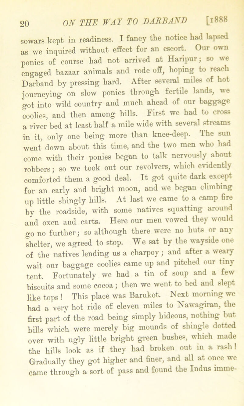 ON THE WAY TO IJ ARB AND [1888 sowars kept in readiness. I fancy the notice had lapsed as we inquired without effect for an escort. Our ovsti ponies of course had not arrived at Haripur; so we engaged bazaar animals and rode off, hoping to reach Darband by pressing hard. After several miles of hot journeying on slow ponies through fertile lands, we got into wild country and much ahead of our baggage coolies, and then among hills. First we had to cross a river bed at least half a mile wide with several streams in it, only one being more than knee-deep. The sun went down about this time, and the two men who had come with their ponies began to talk nervously about robbers; so we took out our revolvers, which evidently comforted them a good deal. It got quite dark except for an early and bright moon, and we began climbing up little shingly hills. At last we came to a camp fire by the roadside, with some natives squatting around and oxen and carts. Here our men vowed they would go no further; so although there were no huts or any shelter, we agreed to stop. We sat by the wayside one of the natives lending us a eharpoy; and after a weary wait our baggage coolies came up and pitched our tiny tent. Fortunately we had a tin of soup and a few biscuits and some cocoa; then we went to bed and slept like tops ! This place was Barukot. Next morning we had a very hot ride of eleven miles to Nawagiran, the first part of the road being simply hideous, nothing but hills which were merely big mounds of shingle dotted over with ugly little bright green bushes, which made the hills look as if they had broken out in a rash! Gradually they got higher and finer, and all at once we came through a sort of pass and found the Indus imme-