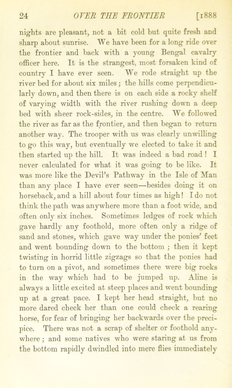 nights are pleasant, not a bit cold but quite fresh and sharp about sunrise. We have been for a long ride over the frontier and back with a young Bengal cavalry officer here. It is the strangest, most forsaken kind of country I have ever seen. We rode straight up the river bed for about six miles; the hills come perpendicu- larly down, and then there is on each side a rocky shelf of varying width with the river rushing down a deep bed with sheer rock-sides, in the centre. We followed the river as far as the frontier, and then began to return another way. The trooper with us was clearly unwilling to go this way, but eventually we elected to take it and then started up the hill. It was indeed a bad road ! I never calculated for what it was going to be like. It was more like the Deviks Pathway in the Isle of Wan than any place I have ever seen—besides doing it on horseback, and a hill about four times as high! I do not think the path was anywhere more than a foot wide, and often only six inches. Sometimes ledges of rock which gave hardly any foothold, more often only a ridge of sand and stones, which gave way under the ponies' feet and went bounding down to the bottom ; then it kept twisting in horrid little zigzags so that the ponies had to turn on a pivot, and sometimes there were big rocks in the way which had to be jumped up. Aline is always a little excited at steep places and went bounding up at a great pace. I kept her head straight, but no more dared check her than one could check a rearing horse, for fear of bringing her backwards over the preci- pice. There was not a scrap of shelter or foothold any- where ; and some natives who were staring at us from the bottom rapidly dwindled into mere flies immediately